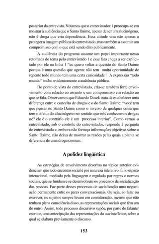 153
posterior da entrevista. Notamos que o entrevistador 1 preocupa-se em
mostrar à audiência que o Santo Daime, apesar de ser um alucinógeno,
não é droga que cria dependência. Essa atitude visa não apenas a
proteger a imagem pública do entrevistado, mas também a assumir um
compromisso com o que está sendo dito publicamente.
A audiência do programa assume um papel importante nessa
retomada do tema pelo entrevistado 1 e esse fato chega a ser explici-
tado por ele na linha 1 “eu quero voltar a questão do Santo Daime
porque é uma questão que agente não tem muita oportunidade de
repente todo mundo tem uma certa curiosidade”. A expressão “todo
mundo” inclui evidentemente a audiência pública.
Do ponto de vista do entrevistado, cria-se também forte envol-
vimento com relação ao assunto e um compromisso em relação ao
que se fala. Observamos que Eduardo Dusek trata de estabelecer uma
diferença entre o conceito de drogas e o do Santo Daime: “você tem
que pensar no Santo Daime como o inverso de qualquer coisa que
tem o efeito do alucinógeno no sentido que nós conhecemos drogas
né? ele é o contrário ele é um processo interior”. Como vemos o
entrevistado, sob o controle do entrevistador, responde à pergunta
do entrevistado e, embora não forneça informações objetivas sobre o
Santo Daime, não deixa de mostrar as razões pelas quais a planta se
diferencia de uma droga comum.
A polidez lingüística
As estratégias de envolvimento descritas no tópico anterior evi-
denciam que todo encontro social é por natureza interativo. É no espaço
interacional, mediado pela linguagem e regulado por regras e normas
sociais, que se fundam e se desenvolvem os processos de socialização
das pessoas. Faz parte desses processos de socialização uma negoci-
ação permanente entre os pares conversacionais. Ou seja, ao falar ou
escrever, os sujeitos sempre levam em consideração, mesmo que não
tenham plena consciência disso, as representações sociais que têm um
do outro. Assim, todo processo discursivo supõe, por parte do falante/
escritor, uma antecipação das representações do ouvinte/leitor, sobre a
qual se elabora previamente o discurso.
Livro Fala e escrita 050707finalgrafica.pmd 05/07/2007, 16:40153
 