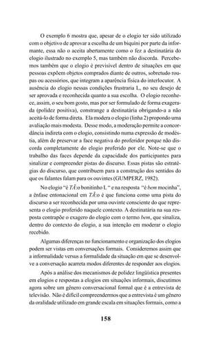 158
O exemplo 6 mostra que, apesar de o elogio ter sido utilizado
com o objetivo de aprovar a escolha de um biquíni por parte da infor-
mante, essa não o aceita abertamente como o fez a destinatária do
elogio ilustrado no exemplo 5, mas também não discorda. Percebe-
mos também que o elogio é previsível dentro de situações em que
pessoas expõem objetos comprados diante de outros, sobretudo rou-
pas ou acessórios, que integram a aparência física do interlocutor. A
ausência do elogio nessas condições frustraria L, no seu desejo de
ser aprovada e reconhecida quanto a sua escolha. O elogio reconhe-
ce, assim, o seu bom gosto, mas por ser formulado de forma exagera-
da (polidez positiva), constrange a destinatária obrigando-a a não
aceitá-lo de forma direta. Ela modera o elogio (linha 2) propondo uma
avaliação mais modesta. Desse modo, a moderação permite a concor-
dância indireta com o elogio, consistindo numa expressão de modés-
tia, além de preservar a face negativa do proferidor porque não dis-
corda completamente do elogio proferido por ele. Note-se que o
trabalho das faces depende da capacidade dos participantes para
sinalizar e compreender pistas do discurso. Essas pistas são estraté-
gias do discurso, que contribuem para a construção dos sentidos do
que os falantes falam para os ouvintes (GUMPERZ, 1982).
No elogio “é TÃ:o bonitinho L “ e na resposta “é bem mocinha”,
a ênfase entonacional em TÃ:o é que funciona como uma pista do
discurso a ser reconhecida por uma ouvinte consciente do que repre-
senta o elogio proferido naquele contexto. A destinatária na sua res-
posta contrapõe o exagero do elogio com o termo bem, que sinaliza,
dentro do contexto do elogio, a sua intenção em moderar o elogio
recebido.
Algumas diferenças no funcionamento e organização dos elogios
podem ser vistas em conversações formais. Consideremos assim que
a informalidade versus a formalidade da situação em que se desenvol-
ve a conversação acarreta modos diferentes de responder aos elogios.
Após a análise dos mecanismos de polidez lingüística presentes
em elogios e respostas a elogios em situações informais, discutimos
agora sobre um gênero conversacional formal que é a entrevista de
televisão. Não é difícil compreendermos que a entrevista é um gênero
da oralidade utilizado em grande escala em situações formais, como a
Livro Fala e escrita 050707finalgrafica.pmd 05/07/2007, 16:40158
 