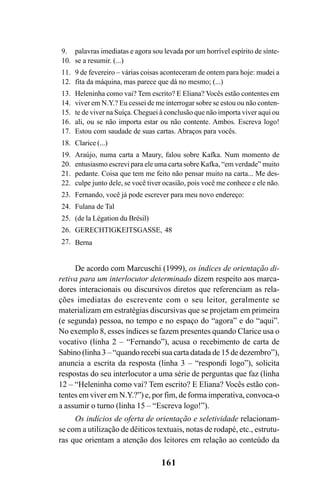 161
De acordo com Marcuschi (1999), os índices de orientação di-
retiva para um interlocutor determinado dizem respeito aos marca-
dores interacionais ou discursivos diretos que referenciam as rela-
ções imediatas do escrevente com o seu leitor, geralmente se
materializam em estratégias discursivas que se projetam em primeira
(e segunda) pessoa, no tempo e no espaço do “agora” e do “aqui”.
No exemplo 8, esses índices se fazem presentes quando Clarice usa o
vocativo (linha 2 – “Fernando”), acusa o recebimento de carta de
Sabino (linha 3 – “quando recebi sua carta datada de 15 de dezembro”),
anuncia a escrita da resposta (linha 3 – “respondi logo”), solicita
respostas do seu interlocutor a uma série de perguntas que faz (linha
12 – “Heleninha como vai? Tem escrito? E Eliana? Vocês estão con-
tentes em viver em N.Y.?”) e, por fim, de forma imperativa, convoca-o
a assumir o turno (linha 15 – “Escreva logo!”).
Os indícios de oferta de orientação e seletividade relacionam-
se com a utilização de dêiticos textuais, notas de rodapé, etc., estrutu-
ras que orientam a atenção dos leitores em relação ao conteúdo da
palavras imediatas e agora sou levada por um horrível espírito de sínte-
se a resumir. (...)
9 de fevereiro – várias coisas aconteceram de ontem para hoje: mudei a
fita da máquina, mas parece que dá no mesmo; (...)
Heleninha como vai? Tem escrito? E Eliana? Vocês estão contentes em
viver em N.Y.? Eu cessei de me interrogar sobre se estou ou não conten-
te de viver na Suíça. Cheguei à conclusão que não importa viver aqui ou
ali, ou se não importa estar ou não contente. Ambos. Escreva logo!
Estou com saudade de suas cartas. Abraços para vocês.
Clarice (...)
Araújo, numa carta a Maury, falou sobre Kafka. Num momento de
entusiasmo escrevi para ele uma carta sobre Kafka, “em verdade” muito
pedante. Coisa que tem me feito não pensar muito na carta... Me des-
culpe junto dele, se você tiver ocasião, pois você me conhece e ele não.
Fernando, você já pode escrever para meu novo endereço:
Fulana de Tal
(de la Légation du Brésil)
GERECHTIGKEITSGASSE, 48
Berna
9.
10.
11.
12.
13.
14.
15.
16.
17.
18.
19.
20.
21.
22.
23.
24.
25.
26.
27.
Livro Fala e escrita 050707finalgrafica.pmd 05/07/2007, 16:40161
 