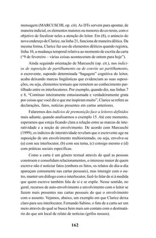 162
mensagem (MARCUSCHI, op. cit). As DTs servem para apontar, de
maneira indicial, os elementos maiores ou menores do co-texto, com o
objetivo de focalizar neles a atenção do leitor. Em (8), o anúncio do
novo endereço de Clarice, na linha 21, funciona de maneira dêitica. Da
mesma forma, Clarice faz uso de elementos dêiticos quando registra,
linha 10, a mudança temporal relativa ao momento de escrita da carta
(“9 de fevereiro – várias coisas aconteceram de ontem para hoje”).
Ainda seguindo orientação de Marcuschi (op. cit.), nos indíci-
os de suposição de partilhamento ou de convite ao partilhamento,
o escrevente, supondo determinada “bagagem” cognitiva do leitor,
acaba deixando marcas lingüísticas que evidenciam as suas suposi-
ções, ou seja, elementos textuais que remetem ao conhecimento par-
tilhado entre os interlocutores. Por exemplo, quando diz, nas linhas 7
e 8, “Continuo inteiramente entusiasmada e verdadeiramente grata
por coisas que você diz e que me inspiram muito”, Clarice se refere as
declarações, fatos, notícias presentes em cartas anteriores.
Falaremos dos indícios de premonição face a leitores definidos
mais adiante, quando analisarmos o exemplo 15. Até este momento,
esperamos que esteja ficando clara a relação entre as marcas de inte-
ratividade e a noção de envolvimento. De acordo com Marcuschi
(1999), os indícios de interatividade revelam que o escrevente age na
suposição de um envolvimento multiorientado, ou seja, envolve-se
(a) com seu interlocutor, (b) com seu tema, (c) consigo mesmo e (d)
com práticas sociais específicas.
Como a carta é um gênero textual através do qual as pessoas
constroem e consolidam relacionamentos, o interesse maior de quem
escreve não é noticiar fatos (embora os fatos, os relatos do dia-a-dia
apareçam comumente nas cartas pessoais), mas interagir com o ou-
tro, manter um diálogo com o interlocutor, fazê-lo falar de si à medida
que quem escreve também fala de si e se expõe. Nesse sentido, no
geral, recursos de auto-envolvimento e envolvimento com o leitor se
fazem mais presentes nas cartas pessoais do que o envolvimento
com o assunto. Vejamos, abaixo, um exemplo em que Clarice deixa
claro para seu interlocutor, Fernando Sabino, o fato de a carta ser um
meio através do qual se busca bem mais um contato com o destinatá-
rio do que um local de relato de notícias (grifos nossos).
Livro Fala e escrita 050707finalgrafica.pmd 05/07/2007, 16:40162
 