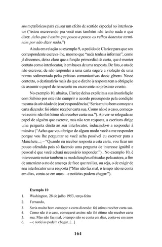 164
sos metafóricos para causar um efeito de sentido especial no interlocu-
tor (“estou escrevendo pra você mas também não tenho nada o que
dizer. Acho que é assim que pouco a pouco os velhos honestos termi-
nam por não dizer nada.”)
Ainda em relação ao exemplo 9, o pedido de Clarice para que seu
correspondente escreva-lhe, mesmo que “nada tenha a informar”, como
já dissemos, deixa claro que a função primordial da carta, que é manter
contatocomointerlocutor,irembuscadeumaresposta.Defato,oatode
não escrever, de não responder a uma carta sugere a violação de uma
norma sedimentada pelas práticas comunicativas desse gênero. Nesse
contexto, o destinatário mais do que o direito à resposta tem a obrigação
de assumir o papel de remetente ou escrevente no próximo evento.
No exemplo 10, abaixo, Clarice deixa explícita a sua insatisfação
com Sabino por este não cumprir o acordo pressuposto pela condição
mesma da atividade de (cor)respondência (“Seria muito bom começar a
carta dizendo: foi ótimo receber carta sua. Como não é o caso, começa-
rei assim: não foi ótimo não receber carta sua.”).Ao ver-se relegada ao
papel de alguém que escreve, mas não tem resposta, a escritora dirige
uma pergunta direta ao seu interlocutor, induzindo-o a responder à
missiva (“Acho que vou obrigar de algum modo você a me responder
porque vou lhe perguntar se você acha possível eu escrever para a
Manchete...; – “Quando eu receber resposta a esta carta, vou ficar um
pouco ofendida pois só fazendo uma pergunta de interesse ignóbil e
pessoal é que você achará necessário responder.”) . No exemplo 10, é
interessante notar também as modalizações efetuadas pela autora, a fim
de amenizar o ato de ameaça de face que realiza, ou seja, o de exigir de
seu interlocutor uma resposta (“Mas não faz mal, o tempo não se conta
em dias, conta-se em anos – e notícias podem chegar.”).
Exemplo 10
Washington, 28 de julho 1953, terça-feira
Fernando,
Seria muito bom começar a carta dizendo: foi ótimo receber carta sua.
Como não é o caso, começarei assim: não foi ótimo não receber carta
sua. Mas não faz mal, o tempo não se conta em dias, conta-se em anos
– e notícias podem chegar. [...]
1.
2.
3.
4.
5.
6.
Livro Fala e escrita 050707finalgrafica.pmd 05/07/2007, 16:40164
 