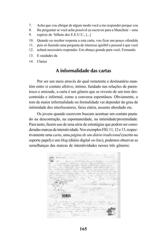 165
A informalidade das cartas
Por ser um meio através do qual remetente e destinatário man-
tém entre si contato afetivo, íntimo, fundado nas relações de paren-
tesco e amizade, a carta é um gênero que se reveste de um tom des-
contraído e informal, como a conversa espontânea. Obviamente, o
tom de maior informalidade ou formalidade vai depender do grau de
intimidade dos interlocutores, faixa etária, assunto abordado etc.
Os jovens quando escrevem buscam acentuar um contato pauta-
do na descontração, na espontaneidade, na intimidade/proximidade.
Para tanto, fazem uso de uma série de estratégias que podem ser consi-
deradasmarcasdeinteratividade.NosexemplosFIG 11,12e13,respec-
tivamente uma carta, uma página de um diário tradicional (escrito no
suporte papel) e um blog (diário digital on-line), podemos observar as
semelhanças das marcas de interatividades nesses três gêneros:
Acho que vou obrigar de algum modo você a me responder porque vou
lhe perguntar se você acha possível eu escrever para a Manchete – uma
espécie de ‘bilhete dos E.E.U.U., [...]
Quando eu receber resposta a esta carta, vou ficar um pouco ofendida
pois só fazendo uma pergunta de interesse ignóbil e pessoal é que você
achará necessário responder. Um abraço grande para você, Fernando.
E saudades da
Clarice
7.
8.
9.
10.
11.
12.
13.
14.
Livro Fala e escrita 050707finalgrafica.pmd 05/07/2007, 16:40165
 