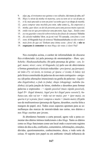 167
Nos exemplos acima, o caráter de informalidade do discurso
fica evidenciado: (a) pela presença de onomatopéias - Hum; ops;
hehehe; Hauhauauhahuahu; (b) pela presença de gírias - zen, le-
gal; mano; niver; cara; tô blogando; (c) pelo uso de abreviaturas
e formas gramaticais e lexicais reduzidas - pra (para); pq (porque);
né (não é?); vó (avó), to (estou), p/ (para; c/ (com), ñ (não); (c)
pelo léxico constituído de palavras de uso mais corriqueiro - amigo-
na; (d) pelas alterações intencionais na grafia de palavras - legalzi-
nhu (legalzinho); o fods (o foda); shops (shopping); tudinhu (tu-
dinho); (e) pela junção de letras, símbolos e desenhos para formar
palavras e expressões - + rápido possível (mais rápido possível),
legal D+ (legal demais), legal pra kct (legal para cassete!), ku-
bana-can, não vai ter + (não vai ter mais); por + (por mais), eu
queria ir p/ a praia; fazer compras e muito + (muito mais); (f) pelo
uso de multisemioses (presença de figuras, desenhos, escrita feita a
margem do papel, etc). Todos esses aspectos apontam para as se-
melhanças das marcas de interatividade nas cartas, nos diários e
nos blogs escritos por jovens.
Já abordamos bastante a carta pessoal, agora vale a pena co-
mentar dos diários íntimos tradicionais e dos blogs. Tanto os diários
como os blogs funcionam como um local onde o escrevente registra
relatos do dia-a-dia, confissões, comentários, informações, emoções,
dúvidas, questionamentos, conhecimentos, dicas, e toda sorte de
coisas. O suporte (em papel ou em ambiente virtual) influencia de
algo, pq, só treinamos nas quintas e nos sábados, daí mano já sabe, né?
Hoje é o niver da minha vó materna, cara eu nem sei se vai dá pra eu
ir lá, mais pra tudo se tem um jeito! eu tenho que ir ao shops de manhã,
para comprar uma mochila pra mim, sabe como é... Eu emprestei a
minha, quer dizer, eu dei de presente para uma pessoa muito especial,
então vou ter que providenciar uma pra mim, logo, logo... Senão como
eu vou guardar o meu kit sobrevivência dos finais de semanas! Hehehe
Já calculei tudinhu! Bem, eu ja mi vou! Tô cansada, com fome e com
sono, tô blogando hoje de teimosa! Hauhauauhahuahu eu não resisto é
mais forte do que eu! Tenham uma ótima sexta - feira! Ah, e não se
esqueçam de comentar no meu blog e de votar, é claro! Fui!
9.
10.
11.
12.
13.
14.
15.
16.
17.
18.
19.
Livro Fala e escrita 050707finalgrafica.pmd 05/07/2007, 16:40167
 
