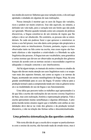 16
nos modos de escrever. Sabemos que essa variação existe, e ela será aqui
apontada e estudada em algumas de suas realizações.
Nossa intenção é mostrar que os usos da língua são variados,
ricos e podem ser muito criativos. Isso não equivale, no entanto, a
defender um vale-tudo, pois a variação tem um limite que não pode
ser ignorado. Mesmo quando tomada como um conjunto de práticas
discursivas, a língua constitui-se de um sistema de regras que lhe
subjaz e deve ser obedecido. Do contrário, as pessoas não se enten-
deriam. Se cada um pudesse fazer o que quisesse e construísse os
textos a seu bel-prazer, isso não daria certo porque não propiciaria a
interação entre os interlocutores. Existem, portanto, regras a serem
observadas tanto na fala como na escrita, mas essas regras são bas-
tante elásticas e não impedem a criatividade e a liberdade na ação
lingüística das pessoas.Alíngua tem um vocabulário, uma gramática
e certas normas que devem ser observadas na produção dos gêneros
textuais de acordo com as normas sociais e necessidades cognitivas
adequadas à situação concreta e aos interlocutores.
Até há algum tempo, os manuais de ensino e mesmo os estudos da
língua não davam muita atenção aos usos lingüísticos reais e se ocupa-
vam mais dos aspectos formais, tais como as regras e as normas da
língua, acentuando um ensino metalingüístico da língua. Hoje, há uma
grande sensibilidade para os usos da língua. O ensino volta-se para a
produção textual e para a compreensão tendo em vista os gêneros textu-
ais e as modalidades de uso da língua e seu funcionamento.
Uma idéia que percorre todos os trabalhos aqui apresentados é a
de que fala e escrita são realizações de um mesmo sistema lingüístico
de base, mas com realização, história e representação próprias. Fala e
escrita apresentam muitas semelhanças e algumas diferenças. A pro-
posta trazida nestes ensaios sugere que o trabalho com ambas as mo-
dalidades deve dar-se na visão dos gêneros e da produção textual-
discursiva, e não na relação das formas soltas e descontextualizadas.
Uma primeira sistematização das questões centrais
Não resta dúvida de que a escola deve ocupar-se particularmen-
te com o ensino da escrita, não havendo nada de errado nisso, mas é
Livro Fala e escrita 050707finalgrafica.pmd 05/07/2007, 16:4016
 