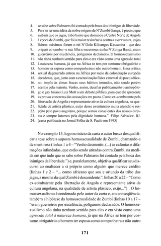 171
No exemplo 15, logo no início da carta o autor busca desqualifi-
car a tese sobre a suposta homossexualidade de Zumbi, chamando-a
de mentirosa (linhas 1 a 4 – “Venho desmentir, (...) as calúnias e difa-
mações infundadas, que estão sendo atiradas contra Zumbi, na medi-
da em que tudo que se sabe sobre Palmares foi contado pela boca dos
inimigos da liberdade.”) e, paralelamente, objetiva qualificar seu dis-
curso ao enaltecer a si próprio como alguém que merece crédito
(linhas 1 e 2 – “... como africano que sou e oriundo da tribo dos
jagas, a mesma da qual Zumbi é descendente.”, linhas 20 a 22 – “Como
ex-combatente pela libertação de Angola e representante ativo da
cultura angolana, na qualidade de artista plástico, exijo...”) . O ho-
mossexualismo é condenado pelo autor da carta e, em conseqüência,
também a hipótese da homossexualidade de Zumbi (linhas 10 a 17 –
“eram guerreiros por excelência, polígamos declarados. O homosse-
xualismo não tinha nenhum sentido para eles e era visto como uma
agressão total à natureza humana, já que na África se tem por cos-
tume obrigatório o homem ter esposa como companheira e não outro
se sabe sobre Palmares foi contado pela boca dos inimigos da liberdade.
Para se ter uma idéia da nobre origem de N’Zumbi Ganga, é preciso que
saibam que os jagas, tribo banto que dominou o Centro Norte deAngola
à época de Zumbi, que foi a maior resistência contra a escravatura, cujos
líderes máximos foram o rei N’Gola Kiloanges Kassamba - que deu
origem ao samba - e sua filha e sucessora rainha N’Zimga Bandi, eram
guerreiros por excelência, polígamos declarados. O homossexualismo
não tinha nenhum sentido para eles e era visto como uma agressão total
à natureza humana, já que na África se tem por costume obrigatório o
homem ter esposa como companheira e não outro homem. Essa prática
sexual degenerada entrou na África por meio da colonização européia
decadente, que, junto com a escravização física e mental do povo africa-
no, impôs às almas fracas seus hábitos imundos, não sendo porém
aceitos pela maioria. Venho, assim, desafiar publicamente o antropólo-
go e gay baiano Luiz Mott a um debate público, para que ele apresente
as provas concretas das acusações em pauta. Como ex-combatente pela
libertação de Angola e representante ativo da cultura angolana, na qua-
lidade de artista plástico, exijo desse aventureiro muita atenção e res-
peito pelo povo angolano, porque somos conscientes dos nossos direi-
tos e sempre lutamos pela dignidade humana.”. Filipe Salvador, RJ.
(carta publicada no Jornal Folha de S. Paulo em 1995)
4.
5.
6.
7.
8.
9.
10.
11.
12.
13.
14.
15.
16.
17.
18.
19.
20.
21.
22.
23.
24.
Livro Fala e escrita 050707finalgrafica.pmd 05/07/2007, 16:40171
 