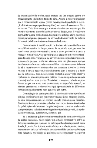 175
de textualização da escrita, essas marcas são um aspecto central do
processamento lingüístico de modo geral. Assim, é possível imaginar
que o processamento textual (como movimento de produção e recep-
ção de texto numa perspectiva cognitiva) tem muito de comum na fala e
na escrita. Tudo leva a crer que a interatividade é um aspecto que diz
respeito não tanto às modalidades de uso da língua, mas à relação do
escrevente/falante com a língua. Esse aspecto estando claro, podemos
passar para algumas propostas de atividade de observação de índices
de interatividade em textos escritos na sala de aula.
Com relação à manifestação de índices de interatividade na
modalidade escrita, da língua, como foi mostrado aqui, pode-se in-
vestir num estudo comparativo entre a carta pessoal e a carta à
redação. Nesse caso, vale apontar para o elevado índice de estraté-
gias de auto-envolvimento e de envolvimento com o leitor presen-
tes na carta pessoal, tendo em vista ser esse um gênero em que os
interlocutores buscam criar e consolidar relacionamentos falando
de si e mostrando-se interessados em conhecer o outro. Já com
relação à carta à redação, o envolvimento com o assunto é o fator
que se sobressai, pois, nesse espaço textual, o escrevente objetiva
reafirmar ou se contrapor a uma notícia, relato ou opinião veiculada
em um jornal ou uma revista. Tendo isso em mente, caberia ao pro-
fessor propor ao aluno que encontrasse, na superfície textual, as
marcas gramaticais e discursivas que apontam para as diferentes
formas de envolvimento num gênero e em outro.
Com relação às cartas pessoais, é interessante que o professor
consiga trabalhar com um material produzido pelos próprios alunos,
ou seja, cartas reais que eles tenham trocado com amigos e parentes.
Da mesma forma, é produtivo trabalhar com cartas à redação retiradas
de publicações de interesse do público jovem, como as revistas de
comportamento voltadas para o segmento feminino juvenil, as revis-
tas sobre música, automóveis, esportes, etc.
Se o professor quiser continuar trabalhando com a diversidade
de cartas existentes, pode sugerir um estudo comparativo entre as
diferentes cartas que circulam na esfera pública (carta pessoal, carta
à redação, carta dos leitores, carta ofício, carta aberta, carta circular,
memorando, carta de referência, carta comercial e carta de cobrança)
para perceber, em função do propósito sociocomunicativo, o perfil
Livro Fala e escrita 050707finalgrafica.pmd 05/07/2007, 16:40175
 