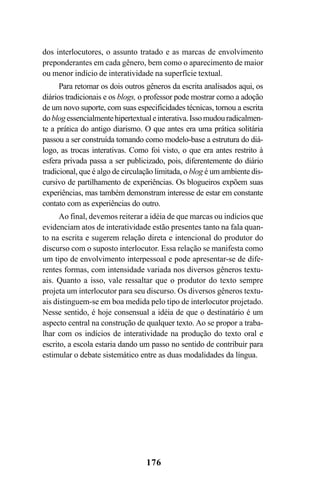 176
dos interlocutores, o assunto tratado e as marcas de envolvimento
preponderantes em cada gênero, bem como o aparecimento de maior
ou menor indício de interatividade na superfície textual.
Para retomar os dois outros gêneros da escrita analisados aqui, os
diários tradicionais e os blogs, o professor pode mostrar como a adoção
de um novo suporte, com suas especificidades técnicas, tornou a escrita
doblogessencialmentehipertextualeinterativa.Issomudouradicalmen-
te a prática do antigo diarismo. O que antes era uma prática solitária
passou a ser construída tomando como modelo-base a estrutura do diá-
logo, as trocas interativas. Como foi visto, o que era antes restrito à
esfera privada passa a ser publicizado, pois, diferentemente do diário
tradicional, que é algo de circulação limitada, o blog é um ambiente dis-
cursivo de partilhamento de experiências. Os blogueiros expõem suas
experiências, mas também demonstram interesse de estar em constante
contato com as experiências do outro.
Ao final, devemos reiterar a idéia de que marcas ou indícios que
evidenciam atos de interatividade estão presentes tanto na fala quan-
to na escrita e sugerem relação direta e intencional do produtor do
discurso com o suposto interlocutor. Essa relação se manifesta como
um tipo de envolvimento interpessoal e pode apresentar-se de dife-
rentes formas, com intensidade variada nos diversos gêneros textu-
ais. Quanto a isso, vale ressaltar que o produtor do texto sempre
projeta um interlocutor para seu discurso. Os diversos gêneros textu-
ais distinguem-se em boa medida pelo tipo de interlocutor projetado.
Nesse sentido, é hoje consensual a idéia de que o destinatário é um
aspecto central na construção de qualquer texto. Ao se propor a traba-
lhar com os indícios de interatividade na produção do texto oral e
escrito, a escola estaria dando um passo no sentido de contribuir para
estimular o debate sistemático entre as duas modalidades da língua.
Livro Fala e escrita 050707finalgrafica.pmd 05/07/2007, 16:40176
 
