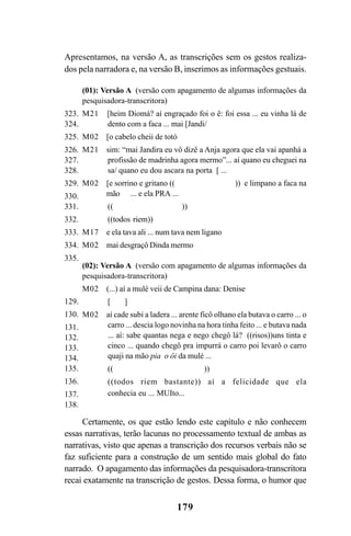 179
Apresentamos, na versão A, as transcrições sem os gestos realiza-
dos pela narradora e, na versão B, inserimos as informações gestuais.
(01): Versão A (versão com apagamento de algumas informações da
pesquisadora-transcritora)
M21 [heim Diomá? aí engraçado foi o ê: foi essa ... eu vinha lá de
dento com a faca ... mai [Jandi/
M02 [o cabelo cheii de totó
M21 sim: “mai Jandira eu vô dizê a Anja agora que ela vai apanhá a
profissão de madrinha agora mermo”... aí quano eu cheguei na
sa/ quano eu dou ascara na porta [ ...
M02 [e sorrino e gritano (( )) e limpano a faca na
mão ... e ela PRA ...
(( ))
((todos riem))
M17 e ela tava ali ... num tava nem ligano
M02 mai desgraçô Dinda mermo
(02): Versão A (versão com apagamento de algumas informações da
pesquisadora-transcritora)
M02 (...) aí a mulé veii de Campina dana: Denise
[ ]
M02 aí cade subi a ladera ... arente ficô olhano ela butava o carro ... o
carro ... descia logo novinha na hora tinha feito ... e butava nada
... aí: sabe quantas nega e nego chegô lá? ((risos))uns tinta e
cinco ... quando chegô pra impurrá o carro poi levarô o carro
quaji na mão pia o ôi da mulé ...
(( ))
((todos riem bastante)) aí a felicidade que ela
conhecia eu ... MUIto...
Certamente, os que estão lendo este capítulo e não conhecem
essas narrativas, terão lacunas no processamento textual de ambas as
narrativas, visto que apenas a transcrição dos recursos verbais não se
faz suficiente para a construção de um sentido mais global do fato
narrado. O apagamento das informações da pesquisadora-transcritora
recai exatamente na transcrição de gestos. Dessa forma, o humor que
323.
324.
325.
326.
327.
328.
329.
330.
331.
332.
333.
334.
335.
129.
130.
131.
132.
133.
134.
135.
136.
137.
138.
Livro Fala e escrita 050707finalgrafica.pmd 05/07/2007, 16:40179
 
