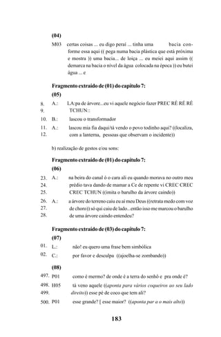 183
8.
9.
10.
11.
12.
(04)
M03 certas coisas ... eu digo peraí ... tinha uma bacia con-
forme essa aqui (( pega numa bacia plástica que está próxima
e mostra )) uma bacia... de loiça ... eu meiei aqui assim ((
demarca na bacia o nível da água colocada na época )) eu butei
água ... e
Fragmentoextraídode(01)docapítulo7:
(05)
A.: LA:pa de árvore...eu vi aquele negócio fazer PREC RÉ RÉ RÉ
TCHUN::
B.: lascou o transformador
A.: lascou mia fia daqui/tá vendo o povo todinho aqui? ((localiza,
com a lanterna, pessoas que observam o incidente))
b) realização de gestos e/ou sons:
Fragmentoextraídode(01)docapítulo7:
(06)
A.: na beira do canal ó o cara ali eu quando morava no outro meu
prédio tava dando de mamar a Ce de repente vi CREC CREC
CREC TCHUN ((imita o barulho da árvore caindo))
A.: a árvore do terreno caiu eu ai meu Deus ((retrata medo com voz
de choro)) só qui caiu de lado...então isso me marcou o barulho
de uma árvore caindo entendeu?
Fragmentoextraídode(03)docapítulo7:
(07)
L.: não! eu quero uma frase bem simbólica
C.: por favor e desculpa ((ajoelha-se zombando))
(08)
P01 como é mermo? de onde é a terra do senhô e pra onde é?
H05 tá veno aquele ((aponta para vários coqueiros ao seu lado
direito)) esse pé de coco que tem ali?
P01 esse grande? [ esse maior? ((aponta par a o mais alto))
23.
24.
25.
26.
27.
28.
497.
498.
499.
500.
01.
02.
Livro Fala e escrita 050707finalgrafica.pmd 05/07/2007, 16:40183
 