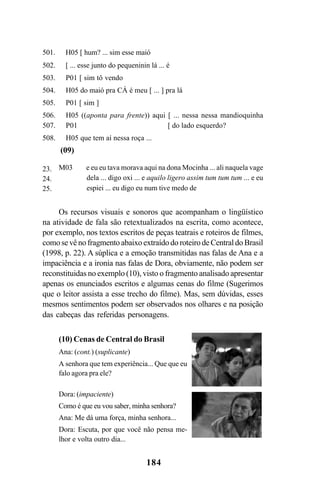 184
501. H05 [ hum? ... sim esse maió
502. [ ... esse junto do pequeninin lá ... é
503. P01 [ sim tô vendo
504. H05 do maió pra CÁ é meu [ ... ] pra lá
505. P01 [ sim ]
506. H05 ((aponta para frente)) aqui [ ... nessa nessa mandioquinha
507. P01 [ do lado esquerdo?
508. H05 que tem aí nessa roça ...
(09)
M03 e eu eu tava morava aqui na dona Mocinha ... ali naquela vage
dela ... digo oxi ... e aquilo ligero assim tum tum tum ... e eu
espiei ... eu digo eu num tive medo de
Os recursos visuais e sonoros que acompanham o lingüístico
na atividade de fala são retextualizados na escrita, como acontece,
por exemplo, nos textos escritos de peças teatrais e roteiros de filmes,
como se vê no fragmento abaixo extraído do roteiro de Central do Brasil
(1998, p. 22). A súplica e a emoção transmitidas nas falas de Ana e a
impaciência e a ironia nas falas de Dora, obviamente, não podem ser
reconstituidas no exemplo (10), visto o fragmento analisado apresentar
apenas os enunciados escritos e algumas cenas do filme (Sugerimos
que o leitor assista a esse trecho do filme). Mas, sem dúvidas, esses
mesmos sentimentos podem ser observados nos olhares e na posição
das cabeças das referidas personagens.
(10) Cenas de Central do Brasil
Ana: (cont.) (suplicante)
A senhora que tem experiência... Que que eu
falo agora pra ele?
Dora: (impaciente)
Como é que eu vou saber, minha senhora?
Ana: Me dá uma força, minha senhora...
Dora: Escuta, por que você não pensa me-
lhor e volta outro dia...
23.
24.
25.
Livro Fala e escrita 050707finalgrafica.pmd 05/07/2007, 16:40184
 