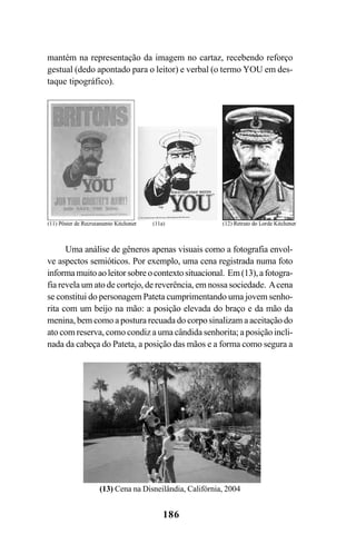 186
Uma análise de gêneros apenas visuais como a fotografia envol-
ve aspectos semióticos. Por exemplo, uma cena registrada numa foto
informamuitoaoleitorsobreocontextosituacional. Em(13),afotogra-
fia revela um ato de cortejo, de reverência, em nossa sociedade. Acena
se constitui do personagem Pateta cumprimentando uma jovem senho-
rita com um beijo na mão: a posição elevada do braço e da mão da
menina, bem como a postura recuada do corpo sinalizam a aceitação do
ato com reserva, como condiz a uma cândida senhorita; a posição incli-
nada da cabeça do Pateta, a posição das mãos e a forma como segura a
mantém na representação da imagem no cartaz, recebendo reforço
gestual (dedo apontado para o leitor) e verbal (o termo YOU em des-
taque tipográfico).
(13) Cena na Disneilândia, Califórnia, 2004
Livro Fala e escrita 050707finalgrafica.pmd 05/07/2007, 16:40186
 
