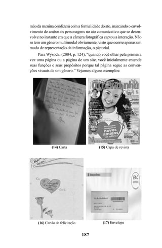 187
mão da menina condizem com a formalidade do ato, marcando o envol-
vimento de ambos os personagens no ato comunicativo que se desen-
volve no instante em que a câmera fotográfica captou a interação. Não
se tem um gênero multimodal obviamente, visto que ocorre apenas um
modo de representação da informação, o pictorial.
Para Wysocki (2004, p. 124), “quando você olhar pela primeira
vez uma página ou a página de um site, você inicialmente entende
suas funções e seus propósitos porque tal página segue as conven-
ções visuais de um gênero.” Vejamos alguns exemplos:
(14) Carta (15) Capa de revista
(16) Cartão de felicitação (17) Envelope
Livro Fala e escrita 050707finalgrafica.pmd 05/07/2007, 16:40187
 