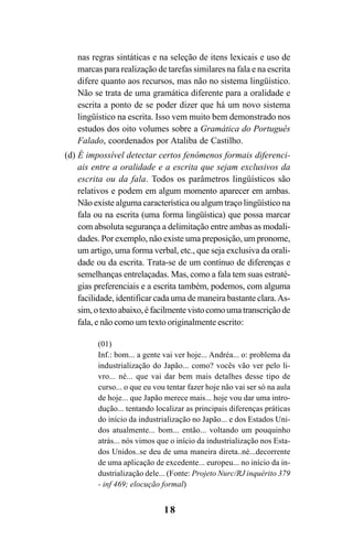 18
nas regras sintáticas e na seleção de itens lexicais e uso de
marcas para realização de tarefas similares na fala e na escrita
difere quanto aos recursos, mas não no sistema lingüístico.
Não se trata de uma gramática diferente para a oralidade e
escrita a ponto de se poder dizer que há um novo sistema
lingüístico na escrita. Isso vem muito bem demonstrado nos
estudos dos oito volumes sobre a Gramática do Português
Falado, coordenados por Ataliba de Castilho.
(d) É impossível detectar certos fenômenos formais diferenci-
ais entre a oralidade e a escrita que sejam exclusivos da
escrita ou da fala. Todos os parâmetros lingüísticos são
relativos e podem em algum momento aparecer em ambas.
Não existe alguma característica ou algum traço lingüístico na
fala ou na escrita (uma forma lingüística) que possa marcar
com absoluta segurança a delimitação entre ambas as modali-
dades. Por exemplo, não existe uma preposição, um pronome,
um artigo, uma forma verbal, etc., que seja exclusiva da orali-
dade ou da escrita. Trata-se de um contínuo de diferenças e
semelhanças entrelaçadas. Mas, como a fala tem suas estraté-
gias preferenciais e a escrita também, podemos, com alguma
facilidade, identificar cada uma de maneira bastante clara.As-
sim,otextoabaixo,éfacilmentevistocomoumatranscriçãode
fala, e não como um texto originalmente escrito:
(01)
Inf.: bom... a gente vai ver hoje... Andréa... o: problema da
industrialização do Japão... como? vocês vão ver pelo li-
vro... né... que vai dar bem mais detalhes desse tipo de
curso... o que eu vou tentar fazer hoje não vai ser só na aula
de hoje... que Japão merece mais... hoje vou dar uma intro-
dução... tentando localizar as principais diferenças práticas
do início da industrialização no Japão... e dos Estados Uni-
dos atualmente... bom... então... voltando um pouquinho
atrás... nós vimos que o início da industrialização nos Esta-
dos Unidos..se deu de uma maneira direta..né...decorrente
de uma aplicação de excedente... europeu... no início da in-
dustrialização dele... (Fonte: Projeto Nurc/RJ inquérito 379
- inf 469; elocução formal)
Livro Fala e escrita 050707finalgrafica.pmd 05/07/2007, 16:4018
 
