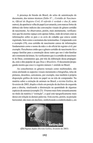 192
A presença do brasão do Brasil, do selos de autenticação do
documento, dos termos técnicos (Talão Nº..., Certidão de Nascimen-
to, Oficial do Registro Civil, O referido é verdade e dou fé, entre
outros), da aparência velha do papel (cor amarela, com marcas fortes de
dobras) são fortes indícios das convenções visuais do gênero certidão
de nascimento. Ao observamos, porém, mais atentamente, verificare-
mos que há enorme espaço com apenas linhas, onde deveriam estar as
informações sobre os pais e os avós do cidadão que estava sendo
registrado, bem como a assinatura das testemunhas. Comparando com
o exemplo (19), essa certidão de nascimento carece de informações
fundamentais como o nome da mãe e o do oficial de registro civil, por
exemplo. Percebemos então que o gênero certidão de nascimento foi o
espaço familiar para a construção desse outro que nos é não-familiar
atéomomentodaleitura.Aoverificarmosqueéacertidãodenascimen-
to de Deus, constatamos que, por trás da elaboração dessa propagan-
da, está o dito popular de que Deus é Brasileiro. O documento/propa-
ganda mostra que esse é o registro número 1 emitido no Brasil.
Ao concebermos os gêneros textuais como multimodais, não
estou atrelando os aspectos visuais meramente a fotografias, telas de
pinturas, desenhos, caricaturas, por exemplo, mas também à própria
disposição gráfica do texto no papel ou na tela de computador. Na
matéria sobre a extinção de animais no Brasil, a revista Galileu, de
fevereiro de 2003, dispõe o título em posição de declínio da esquerda
para a direita, sinalizando a diminuição na quantidade de algumas
espécies de animais (exemplo 23). O termo mais forte semanticamente
no título da matéria é “extinção”, o qual está tipograficamente mais
denso em relação às demais palavras. Está escrito, porém, na posição
horizontal, não mais em declínio, simbolizando a estabelicidade e, em
(23) Páginas duplas (Revista Galileu, fevereiro de 2003)
Livro Fala e escrita 050707finalgrafica.pmd 05/07/2007, 16:40192
 