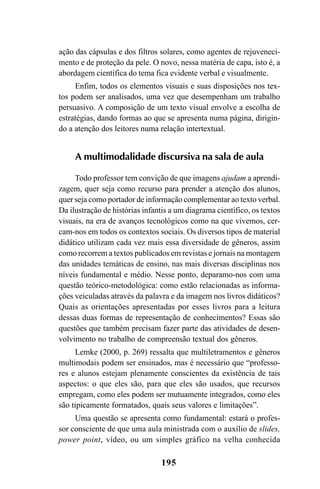 195
ação das cápsulas e dos filtros solares, como agentes de rejuveneci-
mento e de proteção da pele. O novo, nessa matéria de capa, isto é, a
abordagem científica do tema fica evidente verbal e visualmente.
Enfim, todos os elementos visuais e suas disposições nos tex-
tos podem ser analisados, uma vez que desempenham um trabalho
persuasivo. A composição de um texto visual envolve a escolha de
estratégias, dando formas ao que se apresenta numa página, dirigin-
do a atenção dos leitores numa relação intertextual.
A multimodalidade discursiva na sala de aula
Todo professor tem convição de que imagens ajudam a aprendi-
zagem, quer seja como recurso para prender a atenção dos alunos,
quer seja como portador de informação complementar ao texto verbal.
Da ilustração de histórias infantis a um diagrama científico, os textos
visuais, na era de avanços tecnológicos como na que vivemos, cer-
cam-nos em todos os contextos sociais. Os diversos tipos de material
didático utilizam cada vez mais essa diversidade de gêneros, assim
como recorrem a textos publicados em revistas e jornais na montagem
das unidades temáticas de ensino, nas mais diversas disciplinas nos
níveis fundamental e médio. Nesse ponto, deparamo-nos com uma
questão teórico-metodológica: como estão relacionadas as informa-
ções veiculadas através da palavra e da imagem nos livros didáticos?
Quais as orientações apresentadas por esses livros para a leitura
dessas duas formas de representação de conhecimentos? Essas são
questões que também precisam fazer parte das atividades de desen-
volvimento no trabalho de compreensão textual dos gêneros.
Lemke (2000, p. 269) ressalta que multiletramentos e gêneros
multimodais podem ser ensinados, mas é necessário que “professo-
res e alunos estejam plenamente conscientes da existência de tais
aspectos: o que eles são, para que eles são usados, que recursos
empregam, como eles podem ser mutuamente integrados, como eles
são tipicamente formatados, quais seus valores e limitações”.
Uma questão se apresenta como fundamental: estará o profes-
sor consciente de que uma aula ministrada com o auxílio de slides,
power point, vídeo, ou um simples gráfico na velha conhecida
Livro Fala e escrita 050707finalgrafica.pmd 05/07/2007, 16:40195
 