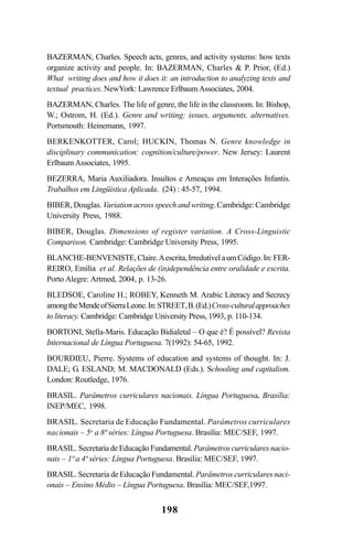198
BAZERMAN, Charles. Speech acts, genres, and activity systems: how texts
organize activity and people. In: BAZERMAN, Charles & P. Prior, (Ed.)
What writing does and how it does it: an introduction to analyzing texts and
textual practices. NewYork: Lawrence ErlbaumAssociates, 2004.
BAZERMAN, Charles. The life of genre, the life in the classroom. In: Bishop,
W.; Ostrom, H. (Ed.). Genre and writing: issues, arguments, alternatives.
Portsmouth: Heinemann, 1997.
BERKENKOTTER, Carol; HUCKIN, Thomas N. Genre knowledge in
disciplinary communication: cognition/culture/power. New Jersey: Laurent
ErlbaumAssociates, 1995.
BEZERRA, Maria Auxiliadora. Insultos e Ameaças em Interações Infantis.
Trabalhos em Lingüística Aplicada. (24) : 45-57, 1994.
BIBER, Douglas. Variation across speech and writing. Cambridge: Cambridge
University Press, 1988.
BIBER, Douglas. Dimensions of register variation. A Cross-Linguistic
Comparison. Cambridge: Cambridge University Press, 1995.
BLANCHE-BENVENISTE,Claire.Aescrita,IrredutívelaumCódigo.In:FER-
REIRO, Emília et al. Relações de (in)dependência entre oralidade e escrita.
Porto Alegre: Artmed, 2004, p. 13-26.
BLEDSOE, Caroline H.; ROBEY, Kenneth M. Arabic Literacy and Secrecy
amongtheMendeofSierraLeone.In:STREET,B.(Ed.)Cross-culturalapproaches
to literacy. Cambridge: Cambridge University Press, 1993, p. 110-134.
BORTONI, Stella-Maris. Educação Bidialetal – O que é? É possível? Revista
Internacional de Língua Portuguesa. 7(1992): 54-65, 1992.
BOURDIEU, Pierre. Systems of education and systems of thought. In: J.
DALE; G. ESLAND; M. MACDONALD (Eds.). Schooling and capitalism.
London: Routledge, 1976.
BRASIL. Parâmetros curriculares nacionais. Língua Portuguesa. Brasília:
INEP/MEC, 1998.
BRASIL. Secretaria de Educação Fundamental. Parâmetros curriculares
nacionais – 5a
a 8ª séries: Língua Portuguesa. Brasília: MEC/SEF, 1997.
BRASIL. Secretaria de Educação Fundamental. Parâmetros curriculares nacio-
nais – 1ª a 4ª séries: Língua Portuguesa. Brasília: MEC/SEF, 1997.
BRASIL. Secretaria de Educação Fundamental. Parâmetros curriculares naci-
onais – Ensino Médio – Língua Portuguesa. Brasília: MEC/SEF,1997.
Livro Fala e escrita 050707finalgrafica.pmd 05/07/2007, 16:40198
 