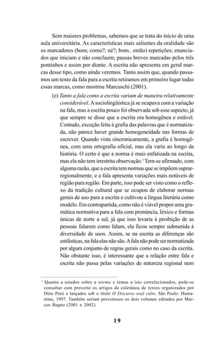 19
Sem maiores problemas, sabemos que se trata do início de uma
aula universitária. As características mais salientes da oralidade são
os marcadores (bom; como?; né?; bom.. então) repetições; enuncia-
dos que iniciam e não concluem; pausas breves marcadas pelos três
pontinhos e assim por diante. A escrita não apresenta em geral mar-
cas desse tipo, como ainda veremos. Tanto assim que, quando passa-
mos um texto da fala para a escrita retiramos em primeiro lugar todas
essas marcas, como mostrou Marcuschi (2001).
(e) Tanto a fala como a escrita variam de maneira relativamente
considerável.Asociolingüística já se ocupava com a variação
na fala, mas a escrita pouco foi observada sob esse aspecto, já
que sempre se disse que a escrita era homogênea e estável.
Contudo, exceção feita à grafia das palavras que é normatiza-
da, não parece haver grande homogeneidade nas formas de
escrever. Quando vista sincronicamente, a grafia é homogê-
nea, com uma ortografia oficial, mas ela varia ao longo da
história. O certo é que a norma é mais enfatizada na escrita,
mas ela não tem irrestrita observação.1
Tem-se afirmado, com
alguma razão, que a escrita tem normas que se impõem suprar-
regionalmente, e a fala apresenta variações mais notáveis de
região para região. Em parte, isso pode ser visto como o refle-
xo da tradição cultural que se ocupou de elaborar normas
gerais de uso para a escrita e cultivou a língua literária como
modelo. Em contrapartida, como não é viável propor uma gra-
mática normativa para a fala com pronúncia, léxico e formas
únicas de norte a sul, já que isso levaria à proibição de as
pessoas falarem como falam, ela ficou sempre submetida à
diversidade de usos. Assim, se na escrita as diferenças são
estilísticas,nafalaelasnãosão.Afalanãopodesernormatizada
por algum conjunto de regras gerais como no caso da escrita.
Não obstante isso, é interessante que a relação entre fala e
escrita não passa pelas variações de natureza regional nem
1
Quanto a estudos sobre a norma e temas a isto correlacionados, pode-se
consultar com proveito os artigos da coletânea de textos organizados por
Dino Preti e lançados sob o título O Discurso oral culto. São Paulo: Huma-
nitas, 1997. Também seriam proveitosos os dois volumes editados por Mar-
cos Bagno (2001 e 2002).
Livro Fala e escrita 050707finalgrafica.pmd 05/07/2007, 16:4019
 