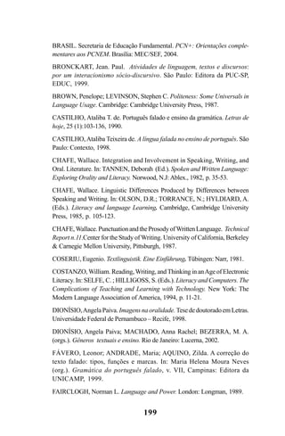 199
BRASIL. Secretaria de Educação Fundamental. PCN+: Orientações comple-
mentares aos PCNEM. Brasília: MEC/SEF, 2004.
BRONCKART, Jean. Paul. Atividades de linguagem, textos e discursos:
por um interacionismo sócio-discursivo. São Paulo: Editora da PUC-SP,
EDUC, 1999.
BROWN, Penelope; LEVINSON, Stephen C. Politeness: Some Universals in
Language Usage. Cambridge: Cambridge University Press, 1987.
CASTILHO, Ataliba T. de. Português falado e ensino da gramática. Letras de
hoje, 25 (1):103-136, 1990.
CASTILHO,Ataliba Teixeira de. A língua falada no ensino de português. São
Paulo: Contexto, 1998.
CHAFE, Wallace. Integration and Involvement in Speaking, Writing, and
Oral. Literature. In: TANNEN, Deborah (Ed.). Spoken and Written Language:
Exploring Orality and Literacy. Norwood, N.J:Ablex., 1982, p. 35-53.
CHAFE, Wallace. Linguistic Differences Produced by Differences between
Speaking and Writing. In: OLSON, D.R.; TORRANCE, N.; HYLDIARD, A.
(Eds.). Literacy and language Learning. Cambridge, Cambridge University
Press, 1985, p. 105-123.
CHAFE,Wallace.PunctuationandtheProsodyofWrittenLanguage. Technical
Report n.11.Center for the Study of Writing. University of California, Berkeley
& Carnegie Mellon University, Pittsburgh, 1987.
COSERIU, Eugenio. Textlinguistik. Eine Einführung. Tübingen: Narr, 1981.
COSTANZO,William. Reading,Writing, andThinking in anAge of Electronic
Literacy. In: SELFE, C. ; HILLIGOSS, S. (Eds.). Literacy and Computers. The
Complications of Teaching and Learning with Technology. New York: The
Modern Language Association of America, 1994, p. 11-21.
DIONÍSIO,Angela Paiva. Imagens na oralidade. Tese de doutorado em Letras.
Universidade Federal de Pernambuco – Recife, 1998.
DIONÍSIO, Angela Paiva; MACHADO, Anna Rachel; BEZERRA, M. A.
(orgs.). Gêneros textuais e ensino. Rio de Janeiro: Lucerna, 2002.
FÁVERO, Leonor; ANDRADE, Maria; AQUINO, Zilda. A correção do
texto falado: tipos, funções e marcas. In: Maria Helena Moura Neves
(org.). Gramática do português falado, v. VII, Campinas: Editora da
UNICAMP, 1999.
FAIRCLOGH, Norman L. Language and Power. London: Longman, 1989.
Livro Fala e escrita 050707finalgrafica.pmd 05/07/2007, 16:40199
 