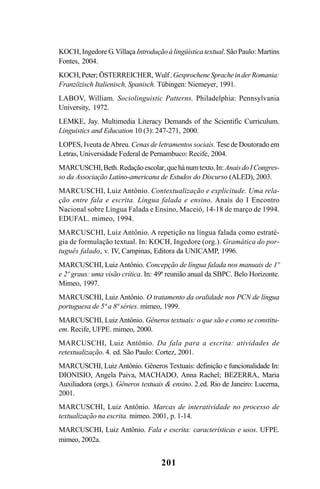 201
KOCH,IngedoreG.Villaça Introduçãoàlingüísticatextual.SãoPaulo:Martins
Fontes, 2004.
KOCH,Peter; ÖSTERREICHER, Wulf.GesprocheneSpracheinderRomania:
Franzözisch Italienisch, Spanisch. Tübingen: Niemeyer, 1991.
LABOV, William. Sociolinguistic Patterns. Philadelphia: Pennsylvania
University, 1972.
LEMKE, Jay. Multimedia Literacy Demands of the Scientific Curriculum.
Linguistics and Education 10 (3): 247-271, 2000.
LOPES, Iveuta deAbreu. Cenas de letramentos sociais. Tese de Doutorado em
Letras, Universidade Federal de Pernambuco: Recife, 2004.
MARCUSCHI,Beth.Redaçãoescolar,quehánumtexto.In:AnaisdoICongres-
so da Associação Latino-americana de Estudos do Discurso (ALED), 2003.
MARCUSCHI, Luiz Antônio. Contextualização e explicitude. Uma rela-
ção entre fala e escrita. Língua falada e ensino. Anais do I Encontro
Nacional sobre Língua Falada e Ensino, Maceió, 14-18 de março de 1994.
EDUFAL. mimeo, 1994.
MARCUSCHI, Luiz Antônio. A repetição na língua falada como estraté-
gia de formulação textual. In: KOCH, Ingedore (org.). Gramática do por-
tuguês falado, v. IV, Campinas, Editora da UNICAMP, 1996.
MARCUSCHI, Luiz Antônio. Concepção de língua falada nos manuais de 1º
e 2º graus: uma visão crítica. In: 49ª reunião anual da SBPC. Belo Horizonte.
Mimeo, 1997.
MARCUSCHI, Luiz Antônio. O tratamento da oralidade nos PCN de língua
portuguesa de 5ª a 8ª séries. mimeo, 1999.
MARCUSCHI, LuizAntônio. Gêneros textuais: o que são e como se constitu-
em. Recife, UFPE. mimeo, 2000.
MARCUSCHI, Luiz Antônio. Da fala para a escrita: atividades de
retextualização. 4. ed. São Paulo: Cortez, 2001.
MARCUSCHI, Luiz Antônio. Gêneros Textuais: definição e funcionalidade In:
DIONISIO, Angela Paiva, MACHADO, Anna Rachel; BEZERRA, Maria
Auxiliadora (orgs.). Gêneros textuais & ensino. 2.ed. Rio de Janeiro: Lucerna,
2001.
MARCUSCHI, Luiz Antônio. Marcas de interatividade no processo de
textualização na escrita. mimeo. 2001, p. 1-14.
MARCUSCHI, Luiz Antônio. Fala e escrita: características e usos. UFPE.
mimeo, 2002a.
Livro Fala e escrita 050707finalgrafica.pmd 05/07/2007, 16:40201
 
