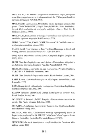 202
MARCUSCHI, Luiz Antônio. Perspectivas no ensino de língua portuguesa
nas trilhas dos parâmetros curriculares nacionais. In: 9º Congresso brasileiro
de língua portuguesa. PUC/SP, 2002b.
MARCUSCHI, Luiz Antônio. Oralidade e ensino de língua: uma questão
pouco “falada” In DIONÍSIO, Ângela Paiva; BEZERRA, Maria Auxiliadora.
(orgs.). O livro didático de português: múltiplos olhares. 2ªed. Rio de
Janeiro: Lucerna, 2003b.
MARCUSCHI, Luiz Antônio. O diálogo no contexto da aula expositiva: con-
tinuidade, ruptura e integração. Recife. mimeo, 2004.
MELO,CristinaT.V. de; CAVALCANTE,MarianneC.B.Oralidadenaescola:
em busca de uma prática. mimeo, 2005.
OLSON, David. From Utterance to Text: The Bias of Language in Speech and
Writing. Harvard Educational review. V. 47:254-279, 1977.
ONG, Walter. Oralidade e cultura escrita. Campinas: Papirus (original de
1982), 1998.
PRETI, Dino. Sociolingüística – os níveis da fala – Um estudo sociolingüístico
do diálogo na Literatura Brasileira. 7.ed. São Paulo: EDUSP, 1994.
PRETI, Dino (org.). Interação na fala e na escrita. Projetos Paralelos,
NURC/SP: v. 5. São Paulo: Humanitas, 2002.
PRETI, Dino. Estudos de língua oral e escrita. Rio de Janeiro: Lucerna, 2004.
RATH, Rainer. Kommunikationspraxis. Göttingen: Vandenhoeck und
Ruprecht, 1979.
ROJO, Roxane (org.). Alfabetização e letramento. Perspectivas lingüísticas.
Campinas: Mercado de Letras, 2001.
SABINO, Fernando; LISPECTOR, Clarice. Cartas perto do coração. 3.ed.
Rio de Janeiro: Record, 2001.
SCHNEUWLY, Bernard.; DOLZ, Joaquim. Gêneros orais e escritos na
escola. São Paulo: Mercado de Letras, 2004.
SCHWITALLA, Johannes. Gesprochenes Deutsch. Eine Einführung. Berlin:
Erich Schmidt Verlag, 1997.
SHUMAN, Amy. 1993. Collaborative Writing: Appropriating power or
Reproducing Authority? In: B. STREET (ed.) Cross-Cultural Approaches to
Literacy. Cambridge: Cambridge University Press, p. 247-271.
SIGNORINI, Inês. (og.). Investigando a relação oral/escrito. Campinas: Mer-
cado de Letras, 2001.
Livro Fala e escrita 050707finalgrafica.pmd 05/07/2007, 16:40202
 