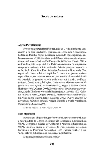 205
Sobre os autores
Angela Paiva Dionisio
Professora do Departamento de Letras da UFPE, atuando na Gra-
duação e na Pós-Graduação. Formada em Letras pela Universidade
Federal da Paraíba, possui mestrado e doutorado em Lingüística, am-
bos cursados na UFPE. Concluiu, em 2004, um estágio de pós-doutora-
mento, na Universidade da Califórnia – Santa Bárbara. Desde 1999, é
editora da revista Ao pé da letra. Participa ativamente de simpósios e
congressos nacionais e internacionais. Orienta pesquisas nos níveis
de Iniciação Científica, Especialização, Mestrado e Doutorado. Tem
organizado livros, publicado capítulos de livros e artigos em revistas
especializadas, com estudos voltados para a análise de material didáti-
co, descrição de gêneros textuais orais e escritos e ensino de língua
materna. Dentre suas publicações, destacam-se: Gêneros textuais, ti-
pificação e interação (Charles Bazerman), Angela Dionisio e Judith
Hoffnagel (org.), Cortez, 2005; Tecendo textos, construindo experiên-
cias,AngelaDionisioeNormandaBeserra(org.),Lucerna,2003;Gêne-
ros textuais e ensino, Angela Dionisio, Anna Rachel Machado e Ma-
ria Auxiliadora Bezerra (org.), Lucerna, 2002; O livro didático de
português: múltiplos olhares, Angela Dionisio e Maria Auxiliadora
Bezerra(org.),Lucerna,2001.
E-mail: angela_dionisio@uol.com.br
Beth Marcuschi
Doutora em Lingüística, professora do Departamento de Letras
e pesquisadora do Centro de Estudos em Educação e Linguagem da
UFPE. Coordena o Núcleo de Avaliação e Pesquisa Educacional da
UFPE, integra a equipe de avaliação de livros didáticos de Língua
Portuguesa do Programa Nacional do Livro Didático (PNLD) e tem
vários artigos publicados em suas áreas de interesse.
E-mail: beth.marcuschi@uol.com.br
Livro Fala e escrita 050707finalgrafica.pmd 05/07/2007, 16:40205
 