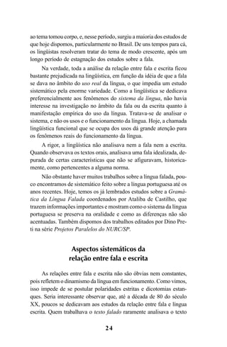 24
ao tema tomou corpo, e, nesse período, surgiu a maioria dos estudos de
que hoje dispomos, particularmente no Brasil. De uns tempos para cá,
os lingüistas resolveram tratar do tema de modo crescente, após um
longo período de estagnação dos estudos sobre a fala.
Na verdade, toda a análise da relação entre fala e escrita ficou
bastante prejudicada na lingüística, em função da idéia de que a fala
se dava no âmbito do uso real da língua, o que impedia um estudo
sistemático pela enorme variedade. Como a lingüística se dedicava
preferencialmente aos fenômenos do sistema da língua, não havia
interesse na investigação no âmbito da fala ou da escrita quanto à
manifestação empírica do uso da língua. Tratava-se de analisar o
sistema, e não os usos e o funcionamento da língua. Hoje, a chamada
lingüística funcional que se ocupa dos usos dá grande atenção para
os fenômenos reais do funcionamento da língua.
A rigor, a lingüística não analisava nem a fala nem a escrita.
Quando observava os textos orais, analisava uma fala idealizada, de-
purada de certas características que não se afiguravam, historica-
mente, como pertencentes a alguma norma.
Não obstante haver muitos trabalhos sobre a língua falada, pou-
co encontramos de sistemático feito sobre a língua portuguesa até os
anos recentes. Hoje, temos os já lembrados estudos sobre a Gramá-
tica da Língua Falada coordenados por Ataliba de Castilho, que
trazem informações importantes e mostram como o sistema da língua
portuguesa se preserva na oralidade e como as diferenças não são
acentuadas. Também dispomos dos trabalhos editados por Dino Pre-
ti na série Projetos Paralelos do NURC/SP.
Aspectos sistemáticos da
relação entre fala e escrita
As relações entre fala e escrita não são óbvias nem constantes,
pois refletem o dinamismo da língua em funcionamento. Como vimos,
isso impede de se postular polaridades estritas e dicotomias estan-
ques. Seria interessante observar que, até a década de 80 do século
XX, poucos se dedicavam aos estudos da relação entre fala e língua
escrita. Quem trabalhava o texto falado raramente analisava o texto
Livro Fala e escrita 050707finalgrafica.pmd 05/07/2007, 16:4024
 