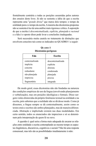 28
frontalmente contrária a todas as posições assumidas pelos autores
dos ensaios deste livro. Já não se sustenta a idéia de que a escrita
representa uma ”grande divisa” que marca dois tempos: o tempo da
oralidade pura e o tempo da escrita.Amaioria das dicotomias propostas
não se sustenta à luz de uma análise mais rigorosa e crítica.Asuposição
de que a escrita é descontextualizada, explícita, planejada e racional
e a fala é o oposto disso pode levar a conclusões inadequadas.
Será necessária muita cautela no tratamento de distinções que
envolvem conceitos tais como os indicados no QUADRO 1 a seguir:
De modo geral, essas dicotomias não são fundadas na natureza
das condições empíricas de uso da língua (envolvendo planejamento
e verbalização), mas em posições ideológicas e formais. Disso sur-
gem visões distorcidas do próprio fenômeno textual na oralidade e na
escrita, pois sabemos que a realidade não se dá desse modo. Como já
dissemos, a língua sempre se dá contextualmente, assim como os
textos orais e escritos são ambos planejados, mas de maneira diferen-
ciada. Abstração e implicitude existem nas duas modalidades. Em
certo sentido, todos os enunciados são imprecisos e só se determi-
nam pela interpretação de quem lê ou ouve.
A questão é: qual seria a forma mais adequada de encarar as rela-
ções entre oralidade e escrita contemplando ao mesmo tempo os aspec-
tos lingüísticos, discursivos, cognitivos e sociais? Não há uma resposta
consensual, mas três são as possibilidades imediatamente à mão:
QUADRO 1
Dicotomias perigosas
Fala Escrita
contextualizada
implícita
concreta
redundante
não-planejada
imprecisa
fragmentária
descontextualizada
explícita
abstrata
condensada
planejada
precisa
integrada
Livro Fala e escrita 050707finalgrafica.pmd 05/07/2007, 16:4028
 