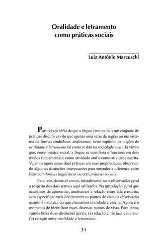 31
Partindo da idéia de que a língua é muito mais um conjunto de
práticas discursivas do que apenas uma série de regras ou um siste-
ma de formas simbólicas, analisamos, neste capítulo, as noções de
oralidade e letramento tal como se dão na sociedade atual. Já vimos
que, como prática social, a língua se manifesta e funciona em dois
modos fundamentais: como atividade oral e como atividade escrita.
Vejamos agora essas duas práticas em suas propriedades, observan-
do algumas distinções interessantes para entender a diferença entre
lidar com formas lingüísticas ou com práticas sociais.
Para isso, desenvolvemos, inicialmente, uma observação geral
a respeito dos dois termos aqui utilizados. Na introdução geral que
acabamos de apresentar, analisamos a relação entre fala e escrita,
sem especificar mais detidamente os pontos de vista da observação
quanto à natureza do que chamamos oralidade e escrita. Agora é o
momento de identificar esses diversos pontos de vista. Para tanto,
vamos fazer duas distinções gerais: (a) relação entre fala e escrita;
(b) relação entre oralidade e letramento.
Oralidade e letramento
como práticas sociais
Luiz Antônio Marcuschi
Livro Fala e escrita 050707finalgrafica.pmd 05/07/2007, 16:4031
 