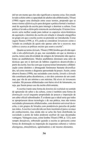 36
útil ter em mente que eles não significam a mesma coisa. Em estudo
levado a efeito sobre a capacidade de adultos não alfabetizados, Tfouni
(1988) sugere uma distinção entre esses termos, propondo que se
tome o termo alfabetização para designar a prática formal e instituci-
onal de aquisição da escrita para interagir e dominar a cultura. Essa
prática é levada a efeito pelo sistema de escolarização. O termo letra-
mento seria melhor usado para indicar os aspectos sócio-históricos
da aquisição e domínio da escrita em relação à situação etnográfica
no grupo em que a escrita ocorre ou pretende ser introduzida. Como
sugere Soares (1998, p. 47), pode-se considerar letramento como o
“estado ou condição de quem não apenas sabe ler e escrever, mas
cultiva e exerce as práticas sociais que usam a escrita”.
Quanto ao termo iletrado, Tfouni (1988) lembra que ele não equi-
vale a não-alfabetizado, já que, nas sociedades em que se domina a
escrita, temos uma diversidade de estágios de letramento não equiva-
lentes ao analfabetismo. Muitos analfabetos dominam uma série de
técnicas que em si derivam de hábitos cognitivos desenvolvidos a
partir da escrita. Isso faz com que se possa tomar letramento e alfabeti-
zação como distintos e abrangendo fenômenos bastante diversifica-
dos, tal como mostra o diagrama apresentado há pouco. Assim, como
observa Soares (1998), nas sociedades com escrita, letrado e iletrado
não constituem pólos dicotômicos, e sim dois extremos de um contí-
nuo, que vão de um mínimo a um máximo. Há níveis de letramento
variados. Há pessoas alfabetizadas com baixo nível de letramento, ou
seja, que fazem pouco uso da escrita efetivamente.
A escrita é tanto uma forma de domínio da realidade no sentido
de apreensão do saber e da cultura, como é também uma forma de
dominação social enquanto propriedade de poucos e imposição de
um saber oficial subordinador. É evidente que o ideal seria que todos
se apropriassem dessa tecnologia e de sua prática, mas não temos
sociedades plenamente alfabetizadas, com domínio universal da es-
crita, e sim grupos de letrados com ponderáveis parcelas de poder
nas mãos.Aescrita é sem dúvida um bem inestimável para o avanço
do conhecimento, mas ainda não se acha tão bem distribuída na
sociedade a ponto de todos poderem usufruir de suas decantadas
vantagens. Vantagens essas, como lembra Tfouni (1988, p. 121), nem
sempre desejáveis, sobretudo quando a escrita se apresenta como
forma de dominação ou imposição de esquemas culturais e valores
alienígenas, etnocêntricos, aglutinadores e até mesmo alienantes.
Livro Fala e escrita 050707finalgrafica.pmd 05/07/2007, 16:4036
 