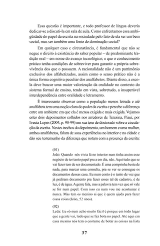 37
Essa questão é importante, e todo professor de língua deveria
dedicar-se a discuti-la em sala de aula. Como enfrentamos essa ambi-
güidade do papel da escrita na sociedade pelo fato de ela ser um bem
social, mas ser também uma fonte de dominação social?
Em qualquer caso e circunstância, é fundamental que não se
negue o direito à existência do saber popular – de predominante tra-
dição oral – em nome do avanço tecnológico; e que o conhecimento
prático tenha condições de sobreviver para garantir a própria sobre-
vivência dos que o possuem. A racionalidade não é um patrimônio
exclusivo dos alfabetizados, assim como o senso prático não é a
única forma cognitiva peculiar dos analfabetos. Diante disso, a esco-
la deve buscar uma maior valorização da oralidade no contexto do
sistema formal de ensino, tendo em vista, sobretudo, a insuperável
interdependência entre oralidade e letramento.
É interessante observar como a população menos letrada e até
analfabetatem uma noçãoclaradopoderdaescritaepercebeadiferença
entre um ambiente em que ela é menos exigida e mais exigida. Vejamos
estes dois depoimentos colhidos nos arredores de Teresina, Piauí, por
Iveuta Lopes (2004, p. 98-99) em sua tese de doutorado sobre a circula-
ção da escrita. Nestes trechos do depoimento, um homem e uma mulher,
ambos analfabetos, falam de suas experiências no interior e na cidade e
dão seu testemunho da diferença que notam com a presença da escrita:
(01)
João: Quando nós vivia lá no interior num tinha assim esse
negócio de ter tanto papel pra a em dia, não.Aqui tudo que se
vai fazer tem de ser documentado. É uma comprinha besta de
nada, para marcar uma consulta, pra se ver se consegue os
documentos dessas casa. Eu num conto é o tanto de vez que
já pediram documento pra fazer esses tal de cadastro, é de
luz, é de água.Agente fala, mas a palavra tem vez que só vale
se for num papel. Com isso eu num vou me acostumar é
nunca. Mas tem os menino aí que é quem ajuda para fazer
essas coisa (João, 52 anos).
(02)
Leda: Eu só num acho muito fácil é porque em todo lugar
que a gente vai, tudo que se faz bota no papel. Até aqui em
casa mesmo nós tem o costume de botar as coisas na lista
Livro Fala e escrita 050707finalgrafica.pmd 05/07/2007, 16:4037
 