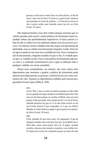 38
porque se não nem se sabe fazer as conta direito, os dia de
fazer o que tem de fazer. É como se a gente num soubesse
mais guardar as coisas de cabeça (...). E tem de ser assim se
não a gente acaba num fazendo como tem de ser feito
(Leda, 43 anos).
São impressionantes esses dois relatos porque mostram que os
valores gerados pela escrita e pelas práticas de letramento numa so-
ciedade urbana são profundamente impositivos. O mais curioso é o
fato de não se sobreviver em ambiente urbano sem documentos pes-
soais. No interior, muitos cidadãos não têm sequer um documento de
identidade, mas na cidade sem documento ninguém é nada. Nem luz
ou água se pode ter em casa sem a certidão da casa. Sem a comprova-
ção de documentos, ninguém acredita no que se diz. A verdade pare-
ce que é a verdade escrita. Essa é uma prática de letramento opressi-
va, mas é a realidade incontornável com a qual se defronta todo e
qualquer cidadão em nossa sociedade.
Muito mais contundentes, no entanto, são estes outros dois
depoimentos que mostram o quanto a prática do letramento pode
oprimir psicologicamente as pessoas e inferiorizá-las em certos mo-
mentos da vida. Vejamos os depoimentos colhidos pela mesma pes-
quisadora Iveuta Lopes (2004, p. 100):
(03)
Luzia: Mas o que eu mais me danava porque eu não sabia
ler era quando um rapaz mandava um bilhete para mim. Oh,
mas era tão bom porque eu recebia o bilhete, mas era ruim
porque tinha que pedir uma colega pra ler e aí ela já ficava
sabendo primeiro do que eu. E eu não tinha certeza se ela
tava lendo direito! E pra responder, aí é que era difícil.
Mandar os outros botar no papel o que a gente tava queren-
do dizer (Luzia, 30 anos).
(04)
Célia: Quando foi pra mim casar, foi engraçado. O pai do
Joaquim mandou uma carta pra meu pai, me pedindo pra o
filho dele, como muita gente fazia lá. O papai, quando
recebeu, chamou todo mundo e mandou o seu Antônio ler.
Eu fiquei pra morrer de vergonha porque no meio de tudo
Livro Fala e escrita 050707finalgrafica.pmd 05/07/2007, 16:4038
 