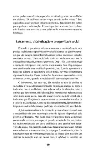 40
maior problema enfrentado por elas na cidade grande, as analfabe-
tas diziam: “O problema maior é que eu não tenho leitura.” Isso
equivalia a dizer que não tinham autonomia, dependiam dos outros
para qualquer informação. E isso significava atraso. Na verdade,
não dominavam a escrita e suas práticas de letramento eram muito
limitadas.
Letramento, alfabetização e prosperidade social
Por tudo o que vimos até este momento, a oralidade seria uma
prática social que se apresenta sob variadas formas ou gêneros textu-
ais que vão desde o mais informal ao mais formal e nos mais variados
contextos de uso. Uma sociedade pode ser totalmente oral ou de
oralidade secundária, como se expressou Ong (1998), ao caracterizar
a distinção entre povos com escrita e sem escrita. Para Ong, um povo
sem escrita teria uma oralidade primária, isto é, seria apenas oral e
toda sua cultura se transmitiria desse modo, havendo seguramente
algumas limitações. Essas limitações ficam mais acentuadas, como
acabamos de ver, quando a sociedade foi penetrada pela escrita.
O letramento, por sua vez, diz respeito ao uso da escrita na
sociedade e vai desde uma apropriação mínima da escrita, tal como o
indivíduo que é analfabeto, mas sabe o valor do dinheiro, sabe o
ônibus que deve tomar, sabe distinguir as mercadorias pelas marcas e
sabe muita outra coisa, mas não escreve cartas nem lê jornal, até o
indivíduo que lê o jornal e escreve cartas ou desenvolve tratados de
Filosofia e Matemática. Como se disse anteriormente, letramento dis-
tinguir-se-ia de alfabetização, podendo, eventualmente, envolvê-la.
A fala seria uma forma de produção textual-discursiva oral, sem
a necessidade de uma tecnologia além do aparato disponível pelo
próprio ser humano. Mas pode envolver aspectos muito complexos
como ainda veremos, em especial quando se trata da fala em contex-
tos muito particulares em que a oralidade é uma prática bem desen-
volvida, como, por exemplo, na hora de fazer um discurso em público
ou se submeter a uma entrevista de emprego. Aescrita seria, além de
uma tecnologia de representação gráfica da língua com base em um
sistema de notação que, no nosso caso, é alfabético, também um
Livro Fala e escrita 050707finalgrafica.pmd 05/07/2007, 16:4040
 