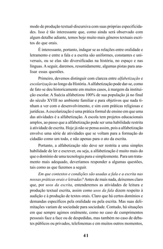 41
modo de produção textual-discursiva com suas próprias especificida-
des. Isso é tão interessante que, como ainda será observado com
algum detalhe adiante, temos hoje muito mais gêneros textuais escri-
tos do que orais.
É interessante, portanto, indagar se as relações entre oralidade e
letramento e entre a fala e a escrita são uniformes, constantes e uni-
versais, ou se elas são diversificadas na história, no espaço e nas
línguas. A seguir, daremos, resumidamente, algumas pistas para ana-
lisar essas questões.
Primeiro, devemos distinguir com clareza entre alfabetização e
escolarização ao longo da História.Aalfabetização pode dar-se, como
de fato se deu historicamente em muitos casos, à margem da institui-
ção escolar. A Suécia alfabetizou 100% de sua população já no final
do século XVIII no ambiente familiar e para objetivos que nada ti-
nham a ver com o desenvolvimento, e sim com práticas religiosas e
jurídicas.Aescolarização é uma prática formal de ensino em que uma
das atividades é a alfabetização. A escola tem projetos educacionais
amplos, ao passo que a alfabetização pode ser uma habilidade restrita
à atividade de escrita. Hoje já não se pensa assim, pois a alfabetização
envolve uma série de atividades que se voltam para a formação do
cidadão como um todo, e não apenas para o ato da escrita.
Portanto, a alfabetização não deve ser restrita a uma simples
habilidade de ler e escrever, ou seja, a alfabetização é muito mais do
que o domínio de uma tecnologia pura e simplesmente. Para um trata-
mento mais adequado, deveríamos responder a algumas questões,
tais como as que fazemos a seguir.
Em que contextos e condições são usadas a fala e a escrita nas
nossas práticas orais e letradas?Antes de mais nada, deixemos claro
que, por usos da escrita, entenderemos as atividades de leitura e
produção textual escrita, assim como usos da fala dizem respeito à
audição e à produção de textos orais. Claro que há certos domínios e
demandas específicos pela oralidade ou pela escrita. Mas suas deli-
mitações variam de sociedade para sociedade. Contudo, há situações
em que sempre agimos oralmente, como no caso de cumprimentos
pessoais face a face ou de despedidas, mas também no caso de deba-
tes públicos ou privados, telefonemas e em muitos outros momentos,
Livro Fala e escrita 050707finalgrafica.pmd 05/07/2007, 16:4041
 