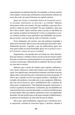 42
especialmente no ambiente familiar. Na realidade, se formos analisar
com cuidado, veremos que continuamos essencialmente oralistas em
nosso dia-a-dia, tal como já frisamos no capítulo anterior.
Quais são, de fato, as demandas básicas de letramento em nos-
sa sociedade relativamente ao dia-a-dia e ao trabalho? Sabemos
muito pouco sobre esse assunto. Em que condições e para que fins a
escrita é usada em nossa sociedade? Em que condições e para que
fins a fala é usada? Qual a interface entre a escola e a vida diária no
que respeita às práticas de letramento? Como se comportam os nos-
sos manuais escolares nesse particular? que habilidades são ensina-
das na escola e com que tipo de visão se transmite a escrita?
Essas indagações são cruciais, mas não podemos responder a
todas neste momento. Que sirvam como pistas para discussão e apro-
fundamento pessoal. A questão a que nos dedicaremos agora será
mais geral e pode ser assim formulada: Quais são as práticas orais e
de letramento comuns em nossa sociedade?
Seguramente, essa questão deve ser tratada em várias direções.
Será que homens e mulheres fazem uso da escrita do mesmo modo?
Será que a escrita tem a mesma perspectiva na escola que fora dela? E
o acesso à escrita que é diferenciado ou unânime? Deveria ser unâni-
me, mas não é o mesmo.
Sabemos que a escrita foi tratada como superior, autônoma e
com valores intrínsecos, tendo sido tomada como sinônimo de edu-
cação. Isso significa que, num primeiro momento, seria bom exorcizar
alguns mitos e preconceitos que se formaram em torno da questão. O
certo é que a questão envolve um aspecto político e ideológico. Por
exemplo, não podemos concordar com os que equiparam alfabetiza-
ção com desenvolvimento, pois o analfabetismo não é sinônimo de
atraso pura e simplesmente. Tudo depende do quanto valorizamos a
escrita e as práticas do letramento. Certamente, que um analfabeto na
zona rural não terá as mesmas demandas e os mesmos problemas que
na zona urbana. Mas esse aspecto é polêmico e deve ser amplamente
discutido. Ele não justifica que se dê menos atenção à alfabetização e
às práticas de letramento na zona rural do que na urbana.
Há os que, equivocadamente, sugerem que a entrada da escri-
ta representa a entrada do raciocínio lógico e abstrato, cabendo à
Livro Fala e escrita 050707finalgrafica.pmd 05/07/2007, 16:4042
 