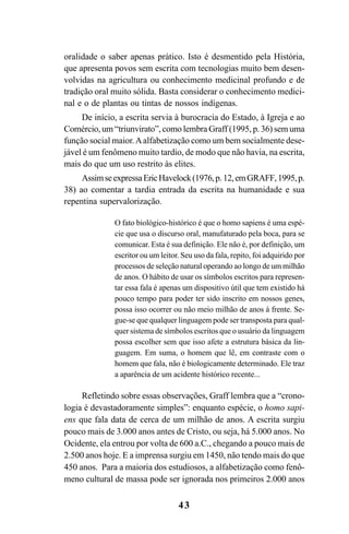 43
oralidade o saber apenas prático. Isto é desmentido pela História,
que apresenta povos sem escrita com tecnologias muito bem desen-
volvidas na agricultura ou conhecimento medicinal profundo e de
tradição oral muito sólida. Basta considerar o conhecimento medici-
nal e o de plantas ou tintas de nossos indígenas.
De início, a escrita servia à burocracia do Estado, à Igreja e ao
Comércio, um “triunvirato”, como lembra Graff (1995, p. 36) sem uma
função social maior.Aalfabetização como um bem socialmente dese-
jável é um fenômeno muito tardio, de modo que não havia, na escrita,
mais do que um uso restrito às elites.
AssimseexpressaEricHavelock(1976,p. 12,emGRAFF,1995,p.
38) ao comentar a tardia entrada da escrita na humanidade e sua
repentina supervalorização.
O fato biológico-histórico é que o homo sapiens é uma espé-
cie que usa o discurso oral, manufaturado pela boca, para se
comunicar. Esta é sua definição. Ele não é, por definição, um
escritor ou um leitor. Seu uso da fala, repito, foi adquirido por
processos de seleção natural operando ao longo de um milhão
de anos. O hábito de usar os símbolos escritos para represen-
tar essa fala é apenas um dispositivo útil que tem existido há
pouco tempo para poder ter sido inscrito em nossos genes,
possa isso ocorrer ou não meio milhão de anos à frente. Se-
gue-se que qualquer linguagem pode ser transposta para qual-
quer sistema de símbolos escritos que o usuário da linguagem
possa escolher sem que isso afete a estrutura básica da lin-
guagem. Em suma, o homem que lê, em contraste com o
homem que fala, não é biologicamente determinado. Ele traz
a aparência de um acidente histórico recente...
Refletindo sobre essas observações, Graff lembra que a “crono-
logia é devastadoramente simples”: enquanto espécie, o homo sapi-
ens que fala data de cerca de um milhão de anos. A escrita surgiu
pouco mais de 3.000 anos antes de Cristo, ou seja, há 5.000 anos. No
Ocidente, ela entrou por volta de 600 a.C., chegando a pouco mais de
2.500 anos hoje. E a imprensa surgiu em 1450, não tendo mais do que
450 anos. Para a maioria dos estudiosos, a alfabetização como fenô-
meno cultural de massa pode ser ignorada nos primeiros 2.000 anos
Livro Fala e escrita 050707finalgrafica.pmd 05/07/2007, 16:4043
 