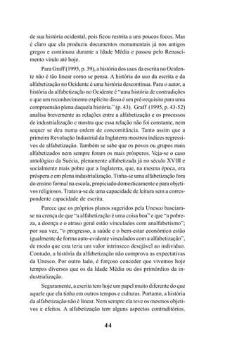 44
de sua história ocidental, pois ficou restrita a uns poucos focos. Mas
é claro que ela produziu documentos monumentais já nos antigos
gregos e continuou durante a Idade Média e passou pelo Renasci-
mento vindo até hoje.
Para Graff (1995, p. 39), a história dos usos da escrita no Ociden-
te não é tão linear como se pensa. A história do uso da escrita e da
alfabetização no Ocidente é uma história descontínua. Para o autor, a
história da alfabetização no Ocidente é “uma história de contradições
e que um reconhecimento explícito disso é um pré-requisito para uma
compreensão plena daquela história.” (p. 43). Graff (1995, p. 43-52)
analisa brevemente as relações entre a alfabetização e os processos
de industrialização e mostra que essa relação não foi constante, nem
sequer se deu numa ordem de concomitância. Tanto assim que a
primeira Revolução Industrial da Inglaterra mostrou índices regressi-
vos de alfabetização. Também se sabe que os povos ou grupos mais
alfabetizados nem sempre foram os mais prósperos. Veja-se o caso
antológico da Suécia, plenamente alfabetizada já no século XVIII e
socialmente mais pobre que a Inglaterra, que, na mesma época, era
próspera e em plena industrialização. Tinha-se uma alfabetização fora
do ensino formal na escola, propiciado domesticamente e para objeti-
vos religiosos. Tratava-se de uma capacidade de leitura sem a corres-
pondente capacidade de escrita.
Parece que os próprios planos sugeridos pela Unesco baseiam-
se na crença de que “a alfabetização é uma coisa boa” e que “a pobre-
za, a doença e o atraso geral estão vinculados com analfabetismo”;
por sua vez, “o progresso, a saúde e o bem-estar econômico estão
igualmente de forma auto-evidente vinculados com a alfabetização”,
de modo que esta teria um valor intrínseco desejável ao indivíduo.
Contudo, a história da alfabetização não comprova as expectativas
da Unesco. Por outro lado, é forçoso conceder que vivemos hoje
tempos diversos que os da Idade Média ou dos primórdios da in-
dustrialização.
Seguramente, a escrita tem hoje um papel muito diferente do que
aquele que ela tinha em outros tempos e culturas. Portanto, a história
da alfabetização não é linear. Nem sempre ela teve os mesmos objeti-
vos e efeitos. A alfabetização tem alguns aspectos contraditórios.
Livro Fala e escrita 050707finalgrafica.pmd 05/07/2007, 16:4044
 