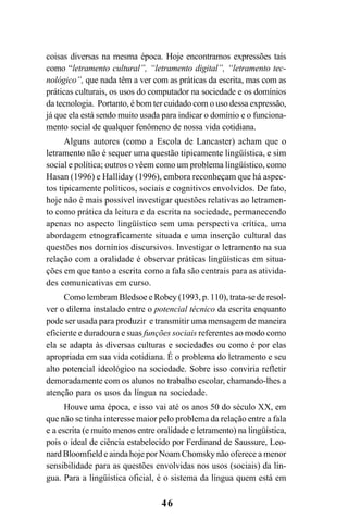 46
coisas diversas na mesma época. Hoje encontramos expressões tais
como “letramento cultural”, “letramento digital”, “letramento tec-
nológico”, que nada têm a ver com as práticas da escrita, mas com as
práticas culturais, os usos do computador na sociedade e os domínios
da tecnologia. Portanto, é bom ter cuidado com o uso dessa expressão,
já que ela está sendo muito usada para indicar o domínio e o funciona-
mento social de qualquer fenômeno de nossa vida cotidiana.
Alguns autores (como a Escola de Lancaster) acham que o
letramento não é sequer uma questão tipicamente lingüística, e sim
social e política; outros o vêem como um problema lingüístico, como
Hasan (1996) e Halliday (1996), embora reconheçam que há aspec-
tos tipicamente políticos, sociais e cognitivos envolvidos. De fato,
hoje não é mais possível investigar questões relativas ao letramen-
to como prática da leitura e da escrita na sociedade, permanecendo
apenas no aspecto lingüístico sem uma perspectiva crítica, uma
abordagem etnograficamente situada e uma inserção cultural das
questões nos domínios discursivos. Investigar o letramento na sua
relação com a oralidade é observar práticas lingüísticas em situa-
ções em que tanto a escrita como a fala são centrais para as ativida-
des comunicativas em curso.
Como lembram Bledsoe e Robey (1993, p. 110), trata-se de resol-
ver o dilema instalado entre o potencial técnico da escrita enquanto
pode ser usada para produzir e transmitir uma mensagem de maneira
eficiente e duradoura e suas funções sociais referentes ao modo como
ela se adapta às diversas culturas e sociedades ou como é por elas
apropriada em sua vida cotidiana. É o problema do letramento e seu
alto potencial ideológico na sociedade. Sobre isso conviria refletir
demoradamente com os alunos no trabalho escolar, chamando-lhes a
atenção para os usos da língua na sociedade.
Houve uma época, e isso vai até os anos 50 do século XX, em
que não se tinha interesse maior pelo problema da relação entre a fala
e a escrita (e muito menos entre oralidade e letramento) na lingüística,
pois o ideal de ciência estabelecido por Ferdinand de Saussure, Leo-
nard Bloomfield e ainda hoje por Noam Chomsky não oferece a menor
sensibilidade para as questões envolvidas nos usos (sociais) da lín-
gua. Para a lingüística oficial, é o sistema da língua quem está em
Livro Fala e escrita 050707finalgrafica.pmd 05/07/2007, 16:4046
 