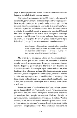 47
jogo. A preocupação com o estudo dos usos e funcionamentos da
língua na sociedade é relativamente recente.
Num segundo momento do século XX, em especial dos anos 50
aos anos 80, particularmente entre sociólogos, antropólogos e psicó-
logos sociais, encontramos a posição muito comum (prontamente
assumida pelos lingüistas) de que a invenção da escrita trazia “gran-
de divisão” a ponto de ter introduzido nova forma de conhecimento e
ampliação da capacidade cognitiva (em especial a escrita alfabética).
Era a tese da supremacia da escrita e sua condição de tecnologia
autônoma, percebida como diferente da oralidade do ponto de vista
do sistema, da cognição e dos usos. Segundo o sociolingüista inglês
Brian Street (1993, p. 5), os expoentes desse “modelo autônomo”
conceituavam o letramento em termos técnicos, tratando-o
como independente do contexto social, uma variável autôno-
ma cujas conseqüências para a sociedade e a cognição po-
dem ser derivadas de seu caráter intrínseco.
Mas o fato é que não se pode admitir um funcionamento autô-
nomo da escrita, pois ela está inserida em seu contexto histórico,
social e cultural, como acabamos de ver nos poucos depoimentos
trazidos de pessoas que sentem essa diferença de usos da escrita em
áreas urbanas ou não. Por exemplo, hoje é imprescindível a um pai de
família em área urbana que tenha certidão de nascimento, carteira de
identidade, documento probatório de residência, carteira de trabalho
e vários outros para poder vencer na vida e obter um emprego. Não
basta afirmar oralmente quem ele é, apresentando sua filiação e tudo
o mais, que isso não terá valor algum para os diversos atores sociais
envolvidos.
Em estudo sobre a “escrita colaborativa” entre adolescentes na
escola, Shuman (1993, p. 247) diz que letramento “tornou-se um nome
para muitos itens, tais como a invenção da modernidade, a invenção
da história ou da tecnologia, a representatividade da educação em
geral, ou um nome para um domínio privilegiado da cultura.”Aautora
lembra que, em estudos anteriores, tentou solapar essa visão ao des-
crever o letramento como um “problema de padronização, atribuição
de direitos e apropriação de poder”. Para a autora, não foi a escrita em
Livro Fala e escrita 050707finalgrafica.pmd 05/07/2007, 16:4047
 