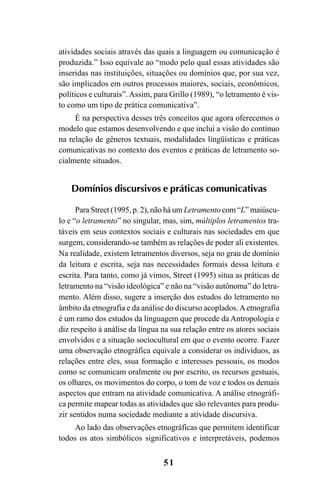51
atividades sociais através das quais a linguagem ou comunicação é
produzida.” Isso equivale ao “modo pelo qual essas atividades são
inseridas nas instituições, situações ou domínios que, por sua vez,
são implicados em outros processos maiores, sociais, econômicos,
políticos e culturais”.Assim, para Grillo (1989), “o letramento é vis-
to como um tipo de prática comunicativa”.
É na perspectiva desses três conceitos que agora oferecemos o
modelo que estamos desenvolvendo e que inclui a visão do contínuo
na relação de gêneros textuais, modalidades lingüísticas e práticas
comunicativas no contexto dos eventos e práticas de letramento so-
cialmente situados.
Domínios discursivos e práticas comunicativas
Para Street (1995, p. 2), não há um Letramento com “L” maiúscu-
lo e “o letramento” no singular, mas, sim, múltiplos letramentos tra-
táveis em seus contextos sociais e culturais nas sociedades em que
surgem, considerando-se também as relações de poder ali existentes.
Na realidade, existem letramentos diversos, seja no grau de domínio
da leitura e escrita, seja nas necessidades formais dessa leitura e
escrita. Para tanto, como já vimos, Street (1995) situa as práticas de
letramento na “visão ideológica” e não na “visão autônoma” do letra-
mento. Além disso, sugere a inserção dos estudos do letramento no
âmbito da etnografia e da análise do discurso acoplados.Aetnografia
é um ramo dos estudos da linguagem que procede da Antropologia e
diz respeito à análise da língua na sua relação entre os atores sociais
envolvidos e a situação sociocultural em que o evento ocorre. Fazer
uma observação etnográfica equivale a considerar os indivíduos, as
relações entre eles, ssua formação e interesses pessoais, os modos
como se comunicam oralmente ou por escrito, os recursos gestuais,
os olhares, os movimentos do corpo, o tom de voz e todos os demais
aspectos que entram na atividade comunicativa. A análise etnográfi-
ca permite mapear todas as atividades que são relevantes para produ-
zir sentidos numa sociedade mediante a atividade discursiva.
Ao lado das observações etnográficas que permitem identificar
todos os atos simbólicos significativos e interpretáveis, podemos
Livro Fala e escrita 050707finalgrafica.pmd 05/07/2007, 16:4051
 