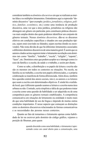 52
considerar também os domínios discursivos em que se realizam as mui-
tas falas e os múltiplos letramentos. Entendemos aqui a expressão “do-
mínio discursivo” (por exemplo: jurídico, jornalístico, religioso, polí-
tico, familiar, econômico, etc.) como uma instância de produção
discursiva, uma vez que a área jurídica, jornalística ou religiosa não
abrangem um gênero em particular, pois constituem práticas discursi-
vas mais amplas dentro das quais podemos identificar um conjunto de
gêneros textuais. Nesses domínios discursivos, dão-se os discursos
efetivos em condições específicas e situados em suas produções típi-
cas, sejam orais (ouvindo ou falando), sejam escritas (lendo ou escre-
vendo). Não resta dúvida de que há diferentes letramentos associados
a diferentes domínios discursivos de uma maneira geral. É assim que os
autores citados acima sugerem tratar o letramento na relação com domí-
nios tais como “família”, “trabalho”, “escola”, “religião”, “esporte”,
“lazer”, etc. Domínios estes que podem acoplar-se e interagir como é o
caso da família e a escola; da saúde e o trabalho, e assim por diante.
Como se sabe, a distribuição e os papéis da leitura e escrita não
são os mesmos em todos os contextos ou situações. Na escola, na
família ou no trabalho, a escrita tem papéis diferenciados, e a própria
colaboração se manifesta de forma diferenciada.Além disso, também
há a questão central dos atores sociais, isto é, os autores e os leitores
que usam a escrita com determinados objetivos. E ainda há a realida-
de local, que é diferente quando usamos a leitura e a escrita numa área
urbana ou não. Contudo, seria simplista a idéia de que podemos tratar
a escrita como uma questão de habilidade a ser adquirida ou de uma
competência para os gêneros textuais estabilizados. A competência
comunicativa em situações de letramento ou oralidade é muito mais
do que uma habilidade de uso da língua e depende de muitas outras
condições importantes. É nesse aspecto que começam as distinções
entre os domínios discursivos relacionados às formas comunicativas
e as necessidades das pessoas nesses contextos.
Quanto ao fato de tomarmos o letramento apenas como habili-
dade de ler ou escrever pelo domínio do código gráfico, vejamos a
posição de Shuman, para quem
quando discutido como uma habilidade, o letramento é apre-
sentado como um canal aberto para a comunicação, uma
Livro Fala e escrita 050707finalgrafica.pmd 05/07/2007, 16:4052
 