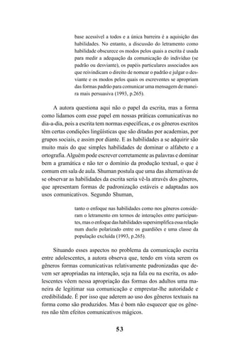 53
base acessível a todos e a única barreira é a aquisição das
habilidades. No entanto, a discussão do letramento como
habilidade obscurece os modos pelos quais a escrita é usada
para medir a adequação da comunicação do indivíduo (se
padrão ou desviante), os papéis particulares associados aos
que reivindicam o direito de nomear o padrão e julgar o des-
viante e os modos pelos quais os escreventes se apropriam
das formas padrão para comunicar uma mensagem de manei-
ra mais persuasiva (1993, p.265).
A autora questiona aqui não o papel da escrita, mas a forma
como lidamos com esse papel em nossas práticas comunicativas no
dia-a-dia, pois a escrita tem normas específicas, e os gêneros escritos
têm certas condições lingüísticas que são ditadas por academias, por
grupos sociais, e assim por diante. E as habilidades a se adquirir são
muito mais do que simples habilidades de dominar o alfabeto e a
ortografia.Alguém pode escrever corretamente as palavras e dominar
bem a gramática e não ter o domínio da produção textual, o que é
comum em sala de aula. Shuman postula que uma das alternativas de
se observar as habilidades da escrita seria vê-la através dos gêneros,
que apresentam formas de padronização estáveis e adaptadas aos
usos comunicativos. Segundo Shuman,
tanto o enfoque nas habilidades como nos gêneros conside-
ram o letramento em termos de interações entre participan-
tes,masoenfoquedashabilidadessupersimplificaessarelação
num duelo polarizado entre os guardiões e uma classe da
população excluída (1993, p.265).
Situando esses aspectos no problema da comunicação escrita
entre adolescentes, a autora observa que, tendo em vista serem os
gêneros formas comunicativas relativamente padronizadas que de-
vem ser apropriadas na interação, seja na fala ou na escrita, os ado-
lescentes vêem nessa apropriação das formas dos adultos uma ma-
neira de legitimar sua comunicação e emprestar-lhe autoridade e
credibilidade. É por isso que aderem ao uso dos gêneros textuais na
forma como são produzidos. Mas é bom não esquecer que os gêne-
ros não têm efeitos comunicativos mágicos.
Livro Fala e escrita 050707finalgrafica.pmd 05/07/2007, 16:4053
 
