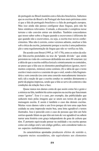 59
do português no Brasil mantém com a fala dos brasileiros. Sabemos
que as escritas do Brasil e de Portugal são bem mais próximas entre
si que a fala do português brasileiro e a fala do português europeu.
Mas isso ainda não parece configurar duas línguas, pois não há
fatos sintáticos relevantes. Contudo, a discussão é complexa nesse
terreno e não convém entrar em detalhes. Também concordamos
que nosso saber sobre a língua quando a escrevemos é diferente do
que quando não a escrevemos, ou seja, a escrita traz novos conhe-
cimentos. Mas não é correto, como veremos adiante, analisar a fala
sob a ótica da escrita, justamente porque a escrita é uma padroniza-
ção e uma regulamentação da língua que não se verifica na fala.
De acordo com Street (1995, p. 167-170), entre os mitos da rela-
ção fala-escrita postulados na tese da “grande divisão” que ainda
persistem na visão do continuum defendida nos anos 80 estariam: (a)
a idéia de que a escrita codifica lexical e sintaticamente os conteúdos,
ao passo que a fala usa os elementos paralingüísticos (gestos, movi-
mentos corporais, mímica) como centrais; (b) a idéia de que o texto
escrito é mais coesivo e coerente do que o oral, sendo a fala fragmen-
tária e sem conexão (ou com uma conexão marcadamente interacio-
nal); (d) a noção de que a escrita conduz os sentidos diretamente a
partir da página impressa, sendo que a fala se serve do contexto e das
condições da relação face a face.
Quase nunca nos damos conta de que assim como há o gesto e
a mímica na fala, também há certos aspectos na escrita que funcionam
como “gestos”. Esse é o caso, por exemplo, das publicidades que
seduzem mais pelas imagens que se unem aos textos do que pela
mensagem escrita. E assim é também o caso das demais escritas.
Muitas vezes damos valor a um livro porque ele tem uma capa bem
cuidada ou uma impressão muito boa, uma letra agradável e textos
ilustrados. Isso é parecido com o caso de pessoas que têm um belo
sorriso quando falam ou que têm um tom de voz agradável ou sabem
narrar uma história com graça independente do grau de cultura que
têm. É portanto equivocado pensar na oralidade e na escrita apenas
como um código oral e um código gráfico, sem considerar todos es-
ses aspectos multidimensionais.
As características apontadas produzem efeitos de sentido e,
enquanto meios secundários, são equivalentes aos elementos
Livro Fala e escrita 050707finalgrafica.pmd 05/07/2007, 16:4059
 