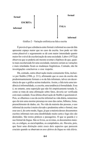 64
É provável que a distância entre formal e informal no caso da fala
apresente espaço maior que no caso da escrita. Isso pode ser tido
como plausível e seguramente se dá com maior intensidade quanto
maior for o nível de escolarização de uma sociedade. Labov (1972) já
observou que se poderia até mesmo aventar a hipótese de que, quan-
to mais escolarizada for uma sociedade, menores seriam as variações
e mais retardadas ficam as mudanças lingüísticas. Contudo, não há
investigações conclusivas a esse respeito.
Há, contudo, outra observação muito comumente feita, inclusi-
ve por Stubbs (1986, p. 211), afirmando que os usos da escrita são
predominantemente formais e os da fala informais, talvez em decor-
rência do que o gráfico acima traduziria. Assim, a fala teria uma ten-
dência à informalidade, e a escrita, uma tendência à formalidade. Essa
é, no entanto, uma suposição que não foi empiricamente testada. E,
como se trata de uma afirmação sobre fatos, deveria ser verificada
com mais cuidado. Essa última observação de Stubbs é questionável.
Pois, se olharmos o uso da escrita informal na vida diária, notaremos
que ela tem uma enorme presença no caso das cartas, bilhetes, listas,
preenchimento de dados, etc. Na vida da maioria das pessoas, o uso
informal da escrita é muito elevado e predomina sobre o formal, mas
esse uso é, de certo modo, fugaz, já que a maioria desses documentos
escritos informais tem uma durabilidade muito curta e logo eles são
destruídos. São textos práticos e passageiros. O que se guarda é o
uso formal da língua. São os livros, as revistas, os documentos maio-
res, os códigos, as enciclopédias, os compêndios, etc. Haveria, pois,
que fazer uma distinção entre esses dois aspectos que parecem
cruciais quando se observam os usos efetivos da língua na vida diária.
Gráfico 2 – Variação estilística na fala e escrita
Livro Fala e escrita 050707finalgrafica.pmd 05/07/2007, 16:4064
 