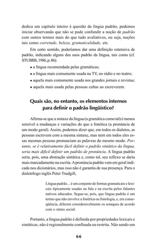 66
dedica um capítulo inteiro à questão da língua padrão, podemos
iniciar observando que não se pode confundir a noção de padrão
com outros termos mais do que tudo avaliativos, ou seja, noções
tais como corretude, beleza, gramaticalidade, etc.
Em certo sentido, poderíamos dar uma definição ostensiva de
padrão, indicando alguns dos usos padrão da língua, tais como (cf.
STUBBS,1986,p.86):
a língua recomendada pelas gramáticas;
a língua mais comumente usada na TV, no rádio e no teatro;
aquela mais comumente usada nos grandes jornais e revistas;
aquela mais usada pelas pessoas cultas ao escreverem.
Quais são, no entanto, os elementos internos
para definir o padrão lingüístico?
Afirma-se que a sintaxe da língua (a gramática como tal) é menos
sensível a mudanças e variações do que a fonética (a pronúncia de
um modo geral). Assim, podemos dizer que, em todos os dialetos, as
pessoas escrevem com a mesma sintaxe, mas nem em todos eles es-
sas mesmas pessoas pronunciam as palavras do mesmo modo. Por-
tanto, se é relativamente fácil definir o padrão sintático da língua,
seria mais difícil definir um padrão de pronúncia. A língua padrão
seria, pois, uma abstração sintática e, como tal, seu reflexo se daria
mais marcadamente na escrita.Apronúncia padrão vem em geral indi-
cada nos dicionários, mas isso não é garantia de sua presença. Para o
dialetólogo inglês Peter Trudgill,
Língua padrão... é um conjunto de formas gramaticais e lexi-
cais tipicamente usadas na fala e na escrita pelos falantes
nativos educados. Segue-se, pois, que língua padrão é um
termo que não envolve a fonética ou fonologia, e, em conse-
qüência, diferem consideravelmente os sotaques de acordo
com o status social.
Portanto, a língua padrão é definida por propriedades lexicais e
sintáticas, não é regionalmente confinada ou restrita. Não sendo um
Livro Fala e escrita 050707finalgrafica.pmd 05/07/2007, 16:4066
 