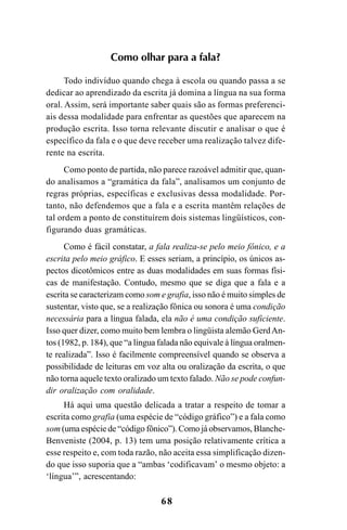 68
Como olhar para a fala?
Todo indivíduo quando chega à escola ou quando passa a se
dedicar ao aprendizado da escrita já domina a língua na sua forma
oral. Assim, será importante saber quais são as formas preferenci-
ais dessa modalidade para enfrentar as questões que aparecem na
produção escrita. Isso torna relevante discutir e analisar o que é
específico da fala e o que deve receber uma realização talvez dife-
rente na escrita.
Como ponto de partida, não parece razoável admitir que, quan-
do analisamos a “gramática da fala”, analisamos um conjunto de
regras próprias, específicas e exclusivas dessa modalidade. Por-
tanto, não defendemos que a fala e a escrita mantêm relações de
tal ordem a ponto de constituírem dois sistemas lingüísticos, con-
figurando duas gramáticas.
Como é fácil constatar, a fala realiza-se pelo meio fônico, e a
escrita pelo meio gráfico. E esses seriam, a princípio, os únicos as-
pectos dicotômicos entre as duas modalidades em suas formas físi-
cas de manifestação. Contudo, mesmo que se diga que a fala e a
escrita se caracterizam como som e grafia, isso não é muito simples de
sustentar, visto que, se a realização fônica ou sonora é uma condição
necessária para a língua falada, ela não é uma condição suficiente.
Isso quer dizer, como muito bem lembra o lingüista alemão GerdAn-
tos (1982, p. 184), que “a língua falada não equivale à língua oralmen-
te realizada”. Isso é facilmente compreensível quando se observa a
possibilidade de leituras em voz alta ou oralização da escrita, o que
não torna aquele texto oralizado um texto falado. Não se pode confun-
dir oralização com oralidade.
Há aqui uma questão delicada a tratar a respeito de tomar a
escrita como grafia (uma espécie de “código gráfico”) e a fala como
som (uma espécie de “código fônico”). Como já observamos, Blanche-
Benveniste (2004, p. 13) tem uma posição relativamente crítica a
esse respeito e, com toda razão, não aceita essa simplificação dizen-
do que isso suporia que a “ambas ‘codificavam’ o mesmo objeto: a
‘língua’”, acrescentando:
Livro Fala e escrita 050707finalgrafica.pmd 05/07/2007, 16:4068
 