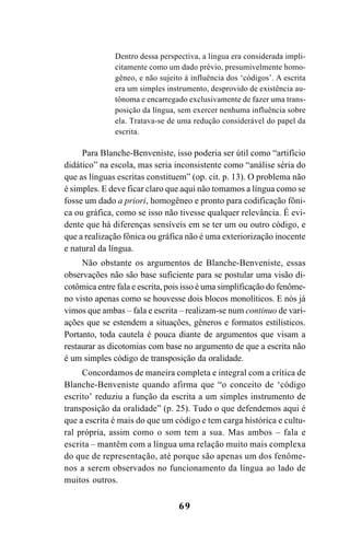 69
Dentro dessa perspectiva, a língua era considerada impli-
citamente como um dado prévio, presumivelmente homo-
gêneo, e não sujeito à influência dos ‘códigos’. A escrita
era um simples instrumento, desprovido de existência au-
tônoma e encarregado exclusivamente de fazer uma trans-
posição da língua, sem exercer nenhuma influência sobre
ela. Tratava-se de uma redução considerável do papel da
escrita.
Para Blanche-Benveniste, isso poderia ser útil como “artifício
didático” na escola, mas seria inconsistente como “análise séria do
que as línguas escritas constituem” (op. cit. p. 13). O problema não
é simples. E deve ficar claro que aqui não tomamos a língua como se
fosse um dado a priori, homogêneo e pronto para codificação fôni-
ca ou gráfica, como se isso não tivesse qualquer relevância. É evi-
dente que há diferenças sensíveis em se ter um ou outro código, e
que a realização fônica ou gráfica não é uma exteriorização inocente
e natural da língua.
Não obstante os argumentos de Blanche-Benveniste, essas
observações não são base suficiente para se postular uma visão di-
cotômica entre fala e escrita, pois isso é uma simplificação do fenôme-
no visto apenas como se houvesse dois blocos monolíticos. E nós já
vimos que ambas – fala e escrita – realizam-se num continuo de vari-
ações que se estendem a situações, gêneros e formatos estilísticos.
Portanto, toda cautela é pouca diante de argumentos que visam a
restaurar as dicotomias com base no argumento de que a escrita não
é um simples código de transposição da oralidade.
Concordamos de maneira completa e integral com a crítica de
Blanche-Benveniste quando afirma que “o conceito de ‘código
escrito’ reduziu a função da escrita a um simples instrumento de
transposição da oralidade” (p. 25). Tudo o que defendemos aqui é
que a escrita é mais do que um código e tem carga histórica e cultu-
ral própria, assim como o som tem a sua. Mas ambos – fala e
escrita – mantêm com a língua uma relação muito mais complexa
do que de representação, até porque são apenas um dos fenôme-
nos a serem observados no funcionamento da língua ao lado de
muitos outros.
Livro Fala e escrita 050707finalgrafica.pmd 05/07/2007, 16:4069
 