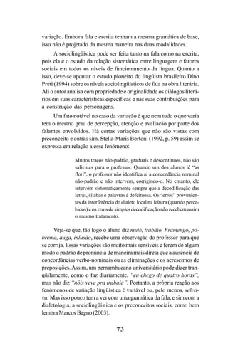 73
variação. Embora fala e escrita tenham a mesma gramática de base,
isso não é projetado da mesma maneira nas duas modalidades.
A sociolingüística pode ser feita tanto na fala como na escrita,
pois ela é o estudo da relação sistemática entre linguagem e fatores
sociais em todos os níveis de funcionamento da língua. Quanto a
isso, deve-se apontar o estudo pioneiro do lingüista brasileiro Dino
Preti (1994) sobre os níveis sociolingüísticos de fala na obra literária.
Ali o autor analisa com propriedade e originalidade os diálogos literá-
rios em suas características específicas e nas suas contribuições para
a construção das personagens.
Um fato notável no caso da variação é que nem tudo o que varia
tem o mesmo grau de percepção, atenção e avaliação por parte dos
falantes envolvidos. Há certas variações que não são vistas com
preconceito e outras sim. Stella-Maris Bortoni (1992, p. 59) assim se
expressa em relação a esse fenômeno:
Muitos traços não-padrão, graduais e descontínuos, não são
salientes para o professor. Quando um dos alunos lê “as
flori”, o professor não identifica aí a concordância nominal
não-padrão e não intervém, corrigindo-o. No entanto, ele
intervém sistematicamente sempre que a decodificação das
letras, sílabas e palavras é defeituosa. Os “erros” provenien-
tes da interferência do dialeto local na leitura (quando perce-
bidos) e os erros de simples decodificação não recebem assim
o mesmo tratamento.
Veja-se que, tão logo o aluno diz muié, trabáio, Framengo, po-
brema, auga, inlusão, recebe uma observação do professor para que
se corrija. Essas variações são muito mais sensíveis e ferem de algum
modo o padrão de pronúncia de maneira mais direta que a ausência de
concordâncias verbo-nominais ou as eliminações e os acréscimos de
preposições.Assim, um pernambucano universitário pode dizer tran-
qüilamente, como o faz diariamente, “eu chego de quatro horas”,
mas não diz “nóis veve pra trabaiá”. Portanto, a própria reação aos
fenômenos de variação lingüística é variável ou, pelo menos, seleti-
va. Mas isso pouco tem a ver com uma gramática da fala, e sim com a
dialetologia, a sociolingüística e os preconceitos sociais, como bem
lembra Marcos Bagno (2003).
Livro Fala e escrita 050707finalgrafica.pmd 05/07/2007, 16:4073
 