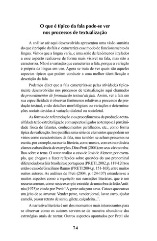74
O que é típico da fala pode-se ver
nos processos de textualização
A análise até aqui desenvolvida apresentou uma visão sumária
do que é próprio da fala e caracteriza esse modo de funcionamento da
língua. Vimos que a língua varia, e uma série de fenômenos atrelados
a esse aspecto realiza-se de forma mais visível na fala, mas não a
caracteriza. Não é a variação que caracteriza a fala, porque a variação
é própria da língua em uso. Agora se trata de ver quais são aqueles
aspectos típicos que podem conduzir a uma melhor identificação e
descrição da fala.
Podemos dizer que a fala caracteriza-se pelas atividades tipica-
mente desenvolvidas nos processos de textualização aqui chamados
de procedimentos de formulação textual da fala. Assim, ver a fala em
sua especificidade é observar fenômenos relativos a processos de pro-
dução textual, e não detalhes morfológicos ou variações e determina-
ções sociais devidas à variação dialetal ou socioletal.
As formas de referenciação e os procedimentos da produção textu-
alfaladaterãoestreitaligaçãocomaspectosligadosaotempoeàproximi-
dade física de falantes, conhecimentos partilhados, etc., como forma
típica de realização. Isso justifica uma série de elementos que podem ser
vistos como característicos da fala, mas também se acham presentes na
escrita,porexemplo,naescritaliterária,comomostra,comextraordinária
clarezaeabundânciadeexemplos,DinoPreti(2004)emseusváriostraba-
lhos sobre o tema. O autor analisa o caso de José deAlencar, por exem-
plo, que chegava a fazer reflexões sobre questões do uso pronominal
diferenciadonafalabrasileiraeportuguesa(PRETI,2002,p.118-120)ou
entãoocasodeGracilianoRamos(PRETI2004,p.151-165),entremuitos
outros autores. As análises de Preti (2004, p. 124-137) estendem-se a
muitos aspectos como a repetição nas narrações literárias, que é um
recursocomum,comonesteexemploextraídodeumaobradeJoãoAntô-
nio (1975) e citado por Preti: “A gente caía para a rua. Catava que catava
um jeito de se arrumar. Vender pente, vender jornal, lavar carro, ajudar
camelô, passar retrato de santo, gilete, calçadeira...”.
A narrativa literária é um dos momentos mais interessantes para
se observar como os autores servem-se de maneira abundante das
estratégias orais de narrar. Outros aspectos apontados por Preti são
Livro Fala e escrita 050707finalgrafica.pmd 05/07/2007, 16:4074
 