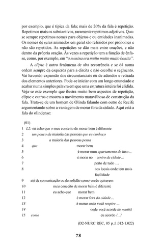 78
por exemplo, que é típica da fala; mais de 20% da fala é repetição.
Repetimos mais os substantivos, raramente repetimos adjetivos. Qua-
se sempre repetimos nomes para objetos e ou entidades inanimadas.
Os nomes de seres animados em geral são referidos por pronomes e
não são repetidos. As repetições se dão mais entre orações, e não
dentro da própria oração. Às vezes a repetição tem a função de ênfa-
se, como, por exemplo, em “a menina era muito muito muito bonita”.
A elipse é outro fenômeno de alta recorrência e se dá numa
ordem sempre da esquerda para a direita e não escolhe o segmento.
Vai havendo expansão dos circunstanciais ou de adendos e retirada
dos elementos anteriores. Pode-se iniciar com um longo enunciado e
acabar numa simples palavra em que uma estrutura inteira foi elidida.
Veja-se este exemplo que ilustra muito bem aspectos de repetição,
elipse e outros e mostra o movimento maravilhoso de construção da
fala. Trata-se de um homem de Olinda falando com outro de Recife
argumentando sobre a vantagem de morar fora da cidade. Aqui está a
fala do olindense:
(01)
1 L2: eu acho que o meu conceito de morar bem é diferente
2 um pouco da maioria das pessoas que eu conheço
3 a maioria das pessoas pensa
4 que morar bem
5 é morar num apartamento de luxo…
6 é morar no centro da cidade…
7 perto de tudo …
8 nos locais onde tem mais
facilidade
9 até de comunicação ou de solidão como vocês quiserem
10 meu conceito de morar bem é diferente
11 eu acho que morar bem
12 é morar fora da cidade…
13 é morar onde você respire …
14 onde você acorde de manhã
15 como eu acordo /…/
(D2-NURC REC, 05 p.:1.012-1.022)
Livro Fala e escrita 050707finalgrafica.pmd 05/07/2007, 16:4078
 