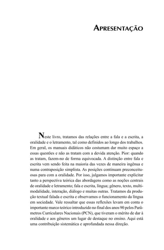 APRESENTAÇÃO
Neste livro, tratamos das relações entre a fala e a escrita, a
oralidade e o letramento, tal como definidos ao longo dos trabalhos.
Em geral, os manuais didáticos não costumam dar muito espaço a
essas questões e não as tratam com a devida atenção. Pior: quando
as tratam, fazem-no de forma equivocada. A distinção entre fala e
escrita vem sendo feita na maioria das vezes de maneira ingênua e
numa contraposição simplista. As posições continuam preconceitu-
osas para com a oralidade. Por isso, julgamos importante explicitar
tanto a perspectiva teórica das abordagens como as noções centrais
de oralidade e letramento; fala e escrita, língua; gênero, texto, multi-
modalidade, interação, diálogo e muitas outras. Tratamos da produ-
ção textual falada e escrita e observamos o funcionamento da língua
em sociedade. Vale ressaltar que essas reflexões levam em conta o
importante marco teórico introduzido no final dos anos 90 pelos Parâ-
metros Curriculares Nacionais (PCN), que tiveram o mérito de dar à
oralidade e aos gêneros um lugar de destaque no ensino. Aqui está
uma contribuição sistemática e aprofundada nessa direção.
Livro Fala e escrita 050707finalgrafica.pmd 05/07/2007, 16:407
 